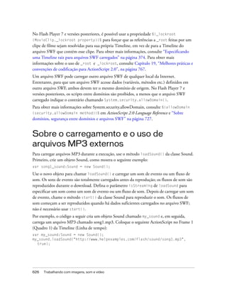 No Flash Player 7 e versões posteriores, é possível usar a propriedade %{_lockroot
(MovieClip._lockroot property)}%          para forçar que as referências a _root feitas por um
clipe de filme sejam resolvidas para sua própria Timeline, em vez de para a Timeline do
arquivo SWF que contém esse clipe. Para obter mais informações, consulte “Especificando
uma Timeline raiz para arquivos SWF carregados” na página 374. Para obter mais
informações sobre o uso de _root e _lockroot, consulte Capítulo 19, “Melhores práticas e
convenções de codificação para ActionScript 2.0”, na página 767.
Um arquivo SWF pode carregar outro arquivo SWF de qualquer local da Internet.
Entretanto, para que um arquivo SWF acesse dados (variáveis, métodos etc.) definidos em
outro arquivo SWF, ambos devem ter o mesmo domínio de origem. No Flash Player 7 e
versões posteriores, os scripts entre domínios são proibidos, a menos que o arquivo SWF
carregado indique o contrário chamando System.security.allowDomain().
Para obter mais informações sobre System.security.allowDomain, consulte %{allowDomain
(security.allowDomain method)}% em ActionScript 2.0 Language Reference e “Sobre
domínios, segurança entre domínios e arquivos SWF” na página 727.


Sobre o carregamento e o uso de
arquivos MP3 externos
Para carregar arquivos MP3 durante a execução, use o método loadSound() da classe Sound.
Primeiro, crie um objeto Sound, como mostra o seguinte exemplo:
var song1_sound:Sound = new Sound();

Use o novo objeto para chamar loadSound() e carregar um som de evento ou um fluxo de
som. Os sons de evento são totalmente carregados antes da reprodução; os fluxos de som são
reproduzidos durante o download. Defina o parâmetro isStreaming de loadSound para
especificar um som como um som de evento ou um fluxo de som. Depois de carregar um som
de evento, chame o método start() da classe Sound para reproduzir o som. Os fluxos de
som começam a ser reproduzidos quando há dados suficientes carregados no arquivo SWF;
não é necessário usar start().
Por exemplo, o código a seguir cria um objeto Sound chamado my_sound e, em seguida,
carrega um arquivo MP3 chamado song1.mp3. Coloque o seguinte ActionScript no Frame 1
(Quadro 1) da Timeline (Linha de tempo):
var my_sound:Sound = new Sound();
my_sound.loadSound("http://www.helpexamples.com/flash/sound/song1.mp3",
  true);




626   Trabalhando com imagens, som e vídeo
 
