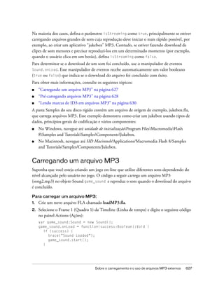 Na maioria dos casos, defina o parâmetro isStreaming como true, principalmente se estiver
carregando arquivos grandes de som cuja reprodução deve iniciar o mais rápido possível, por
exemplo, ao criar um aplicativo “jukebox” MP3. Contudo, se estiver fazendo download de
clipes de som menores e precisar reproduzi-los em um determinado momento (por exemplo,
quando o usuário clica em um botão), defina isStreaming como false.
Para determinar se o download de um som foi concluído, use o manipulador de eventos
Sound.onLoad.  Esse manipulador de eventos recebe automaticamente um valor booleano
(true ou false) que indica se o download do arquivo foi concluído com êxito.
Para obter mais informações, consulte os seguintes tópicos:
■    “Carregando um arquivo MP3” na página 627
■    “Pré-carregando arquivos MP3” na página 628
■    “Lendo marcas de ID3 em arquivos MP3” na página 630
A pasta Samples do seu disco rígido contém um arquivo de origem de exemplo, jukebox.fla,
que carrega arquivos MP3. Esse exemplo demonstra como criar um jukebox usando tipos de
dados, princípios gerais de codificação e vários componentes:
■    No Windows, navegue até unidade de inicializaçãoProgram FilesMacromediaFlash
     8Samples and TutorialsSamplesComponentsJukebox.
■    No Macintosh, navegue até HD Macintosh/Applications/Macromedia Flash 8/Samples
     and Tutorials/Samples/Components/Jukebox.


Carregando um arquivo MP3
Suponha que você esteja criando um jogo on-line que utilize diferentes sons dependendo do
nível alcançado pelo usuário no jogo. O código a seguir carrega um arquivo MP3
(song2.mp3) no objeto Sound game_sound e reproduz o som quando o download do arquivo
é concluído.

Para carregar um arquivo MP3:
1.   Crie um novo arquivo FLA chamado loadMP3.fla.
2.   Selecione o Frame 1 (Quadro 1) da Timeline (Linha de tempo) e digite o seguinte código
     no painel Actions (Ações):
     var game_sound:Sound = new Sound();
     game_sound.onLoad = function(success:Boolean):Void {
       if (success) {
          trace("Sound Loaded");
          game_sound.start();
       }




                                     Sobre o carregamento e o uso de arquivos MP3 externos   627
 