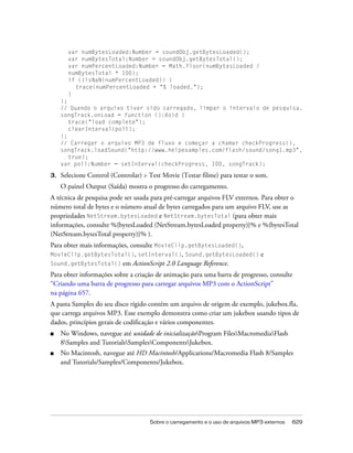 var numBytesLoaded:Number = soundObj.getBytesLoaded();
       var numBytesTotal:Number = soundObj.getBytesTotal();
       var numPercentLoaded:Number = Math.floor(numBytesLoaded /
       numBytesTotal * 100);
       if (!isNaN(numPercentLoaded)) {
         trace(numPercentLoaded + "% loaded.");
       }
     };
     // Quando o arquivo tiver sido carregado, limpar o intervalo de pesquisa.
     songTrack.onLoad = function ():Void {
        trace("load complete");
        clearInterval(poll);
     };
     // Carregar o arquivo MP3 de fluxo e começar a chamar checkProgress(),
     songTrack.loadSound("http://www.helpexamples.com/flash/sound/song1.mp3",
        true);
     var poll:Number = setInterval(checkProgress, 100, songTrack);

3.   Selecione Control (Controlar) > Test Movie (Testar filme) para testar o som.
     O painel Output (Saída) mostra o progresso do carregamento.
A técnica de pesquisa pode ser usada para pré-carregar arquivos FLV externos. Para obter o
número total de bytes e o número atual de bytes carregados para um arquivo FLV, use as
propriedades NetStream.bytesLoaded e NetStream.bytesTotal (para obter mais
informações, consulte %{bytesLoaded (NetStream.bytesLoaded property)}% e %{bytesTotal
(NetStream.bytesTotal property)}% ).
Para obter mais informações, consulte MovieClip.getBytesLoaded(),
MovieClip.getBytesTotal(), setInterval(), Sound.getBytesLoaded() e
Sound.getBytesTotal() em ActionScript 2.0 Language Reference.
Para obter informações sobre a criação de animação para uma barra de progresso, consulte
“Criando uma barra de progresso para carregar arquivos MP3 com o ActionScript”
na página 657.
A pasta Samples do seu disco rígido contém um arquivo de origem de exemplo, jukebox.fla,
que carrega arquivos MP3. Esse exemplo demonstra como criar um jukebox usando tipos de
dados, princípios gerais de codificação e vários componentes.
■    No Windows, navegue até unidade de inicializaçãoProgram FilesMacromediaFlash
     8Samples and TutorialsSamplesComponentsJukebox.
■    No Macintosh, navegue até HD Macintosh/Applications/Macromedia Flash 8/Samples
     and Tutorials/Samples/Components/Jukebox.




                                     Sobre o carregamento e o uso de arquivos MP3 externos   629
 