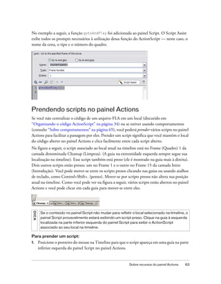 No exemplo a seguir, a função gotoAndPlay foi adicionada ao painel Script. O Script Assist
exibe todos os prompts necessários à utilização dessa função do ActionScript — neste caso, o
nome da cena, o tipo e o número do quadro.




Prendendo scripts no painel Actions
Se você não centralizar o código de um arquivo FLA em um local (discutido em
“Organizando o código ActionScript” na página 34) ou se estiver usando comportamentos
(consulte “Sobre comportamentos” na página 65), você poderá prender vários scripts no painel
Actions para facilitar a passagem por eles. Prender um script significa que você mantém o local
do código aberto no painel Actions e clica facilmente entre cada script aberto.
Na figura a seguir, o script associado ao local atual na timeline está no Frame (Quadro) 1 da
camada denominada Cleanup (Limpeza). (A guia na extremidade esquerda sempre segue sua
localização na timeline). Esse script também está preso (ele é mostrado na guia mais à direita).
Dois outros scripts estão presos: um no Frame 1 e o outro no Frame 15 da camada Intro
(Introdução). Você pode mover-se entre os scripts presos clicando nas guias ou usando atalhos
de teclado, como Control+Shift+. (ponto). Mover-se por scripts presos não altera sua posição
atual na timeline. Como você pode ver na figura a seguir, vários scripts estão abertos no painel
Actions e você pode clicar em cada guia para mover-se entre eles.
 DICA




         Se o conteúdo no painel Script não mudar para refletir o local selecionado na timeline, o
         painel Script provavelmente estará exibindo um script preso. Clique na guia à esquerda
         localizada na parte inferior esquerda do painel Script para exibir o ActionScript
         associado ao seu local na timeline.

Para prender um script:
1.      Posicione o ponteiro do mouse na Timeline para que o script apareça em uma guia na parte
        inferior esquerda do painel Script no painel Actions.


                                                              Sobre recursos do painel Actions   63
 