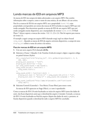 Lendo marcas de ID3 em arquivos MP3
As marcas de ID3 são campos de dados adicionados a um arquivo MP3. Elas contêm
informações sobre o arquivo, como o nome de uma música, de um álbum e de um artista.
Para ler as marcas de ID3 de um arquivo MP3, use a propriedade Sound.id3, cujas
propriedades correspondem aos nomes das marcas de ID3 incluídas no arquivo MP3 que está
sendo carregado. Para determinar quando as marcas de ID3 de um arquivo MP3 que está
sendo carregado estarão disponíveis, use o manipulador de eventos Sound.onID3. O Flash
Player 7 oferece suporte a marcas das versões 1.0, 1.1, 2.3 e 2.4. Não há suporte para marcas
da versão 2.2.
O exemplo a seguir carrega um arquivo MP3 chamado song1.mp3 no objeto Sound
song_sound . Quando as marcas de ID3 do arquivo estiverem disponíveis, o campo de texto
display_txt exibirá o nome do artista e da música.

Para ler marcas de ID3 em um arquivo MP3:
1.   Crie um novo arquivo FLA chamado id3.fla.
2.   Selecione o Frame 1 (Quadro 1) da Timeline (Linha de tempo) e digite o seguinte código
     no painel Actions (Ações):
     this.createTextField("display_txt", this.getNextHighestDepth(), 0, 0,
        100, 100);
     display_txt.autoSize = "left";
     display_txt.multiline = true;
     var song_sound:Sound = new Sound();
     song_sound.onLoad = function() {
        song_sound.start();
     };
     song_sound.onID3 = function():Void {
        display_txt.text += "Artist:t" + song_sound.id3.artist + "n";
        display_txt.text += "Song:t" + song_sound.id3.songname + "n";
     };
     song_sound.loadSound("http://www.helpexamples.com/flash/sound/
        song1.mp3");

3.   Selecione Control (Controlar) > Test Movie (Testar filme) para testar o som.
     As marcas de ID3 aparecem no Stage (Palco), e o som é reproduzido.
Como as marcas do ID3 2.0 estão localizadas no início do arquivo MP3 (antes dos dados de
som), elas ficam disponíveis assim que o download do arquivo é iniciado. Contudo, as marcas
do ID3 1.0 estão localizadas no final do arquivo (depois dos dados de som) e, portanto, só
ficarão disponíveis quando o download de todo o arquivo MP3 for concluído.




630    Trabalhando com imagens, som e vídeo
 