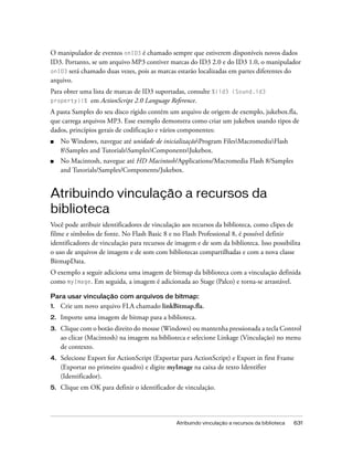 O manipulador de eventos onID3 é chamado sempre que estiverem disponíveis novos dados
ID3. Portanto, se um arquivo MP3 contiver marcas do ID3 2.0 e do ID3 1.0, o manipulador
onID3 será chamado duas vezes, pois as marcas estarão localizadas em partes diferentes do
arquivo.
Para obter uma lista de marcas de ID3 suportadas, consulte %{id3 (Sound.id3
property)}%   em ActionScript 2.0 Language Reference.
A pasta Samples do seu disco rígido contém um arquivo de origem de exemplo, jukebox.fla,
que carrega arquivos MP3. Esse exemplo demonstra como criar um jukebox usando tipos de
dados, princípios gerais de codificação e vários componentes:
■    No Windows, navegue até unidade de inicializaçãoProgram FilesMacromediaFlash
     8Samples and TutorialsSamplesComponentsJukebox.
■    No Macintosh, navegue até HD Macintosh/Applications/Macromedia Flash 8/Samples
     and Tutorials/Samples/Components/Jukebox.


Atribuindo vinculação a recursos da
biblioteca
Você pode atribuir identificadores de vinculação aos recursos da biblioteca, como clipes de
filme e símbolos de fonte. No Flash Basic 8 e no Flash Professional 8, é possível definir
identificadores de vinculação para recursos de imagem e de som da biblioteca. Isso possibilita
o uso de arquivos de imagem e de som com bibliotecas compartilhadas e com a nova classe
BitmapData.
O exemplo a seguir adiciona uma imagem de bitmap da biblioteca com a vinculação definida
como myImage. Em seguida, a imagem é adicionada ao Stage (Palco) e torna-se arrastável.

Para usar vinculação com arquivos de bitmap:
1.   Crie um novo arquivo FLA chamado linkBitmap.fla.
2.   Importe uma imagem de bitmap para a biblioteca.
3.   Clique com o botão direito do mouse (Windows) ou mantenha pressionada a tecla Control
     ao clicar (Macintosh) na imagem na biblioteca e selecione Linkage (Vinculação) no menu
     de contexto.
4.   Selecione Export for ActionScript (Exportar para ActionScript) e Export in first Frame
     (Exportar no primeiro quadro) e digite myImage na caixa de texto Identifier
     (Identificador).
5.   Clique em OK para definir o identificador de vinculação.




                                               Atribuindo vinculação a recursos da biblioteca   631
 