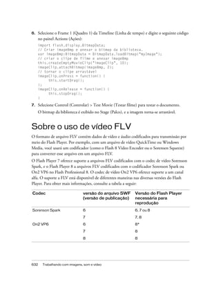 6.   Selecione o Frame 1 (Quadro 1) da Timeline (Linha de tempo) e digite o seguinte código
     no painel Actions (Ações):
     import flash.display.BitmapData;
     // Criar imageBmp e anexar o bitmap da biblioteca.
     var imageBmp:BitmapData = BitmapData.loadBitmap("myImage");
     // criar o clipe de filme e anexar imageBmp
     this.createEmptyMovieClip("imageClip", 10);
     imageClip.attachBitmap(imageBmp, 2);
     // tornar o clipe arrastável
     imageClip.onPress = function() {
          this.startDrag();
     };
     imageClip.onRelease = function() {
          this.stopDrag();
     }

7.   Selecione Control (Controlar) > Test Movie (Testar filme) para testar o documento.
     O bitmap da biblioteca é exibido no Stage (Palco), e a imagem torna-se arrastável.


Sobre o uso de vídeo FLV
O formato de arquivo FLV contém dados de vídeo e áudio codificados para transmissão por
meio do Flash Player. Por exemplo, com um arquivo de vídeo QuickTime ou Windows
Media, você usará um codificador (como o Flash 8 Video Encoder ou o Sorensen Squeeze)
para converter esse arquivo em um arquivo FLV.
O Flash Player 7 oferece suporte a arquivos FLV codificados com o codec de vídeo Sorenson
Spark, e o Flash Player 8 a arquivos FLV codificados com o codificador Sorenson Spark ou
On2 VP6 no Flash Professional 8. O codec de vídeo On2 VP6 oferece suporte a um canal
alfa. O suporte a FLV está disponível de diferentes maneiras nas diversas versões do Flash
Player. Para obter mais informações, consulte a tabela a seguir:

Codec                          versão do arquivo SWF          Versão do Flash Player
                               (versão de publicação)         necessária para
                                                              reprodução
Sorenson Spark                 6                              6, 7 ou 8

                               7                              7, 8
On2 VP6                        6                              8*

                               7                              8

                               8                              8




632    Trabalhando com imagens, som e vídeo
 