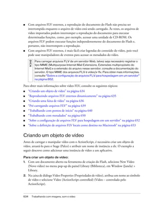 ■    Com arquivos FLV externos, a reprodução do documento do Flash não precisa ser
     interrompida enquanto o arquivo de vídeo está sendo carregado. Às vezes, os arquivos de
     vídeo importados podem interromper a reprodução do documento para executar
     determinadas funções, como, por exemplo, acessar uma unidade de CD-ROM. Os
     arquivos FLV podem executar funções independentemente do documento do Flash e,
     portanto, não interrompem a reprodução.
■    Com arquivos FLV externos, é mais fácil criar legendas do conteúdo do vídeo, pois você
     pode usar manipuladores de eventos para acessar os metadados do vídeo.
      D IC A




                 Para carregar arquivos FLV de um servidor Web, talvez seja necessário registrar o
                 tipo MIME (Multipurpose Internet Mail Extensions, Extensões multipropósito do
                 Internet Mail) e a extensão do arquivo nesse servidor; consulte a documentação do
                 servidor. O tipo MIME dos arquivos FLV é video/x-flv. Para obter mais informações,
                 consulte “Sobre a configuração de arquivos FLV para hospedagem em um servidor”
                 na página 652.

Para obter mais informações sobre vídeo FLV, consulte os seguintes tópicos:
■    “Criando um objeto de vídeo” na página 634
■    “Reproduzindo arquivos FLV externos dinamicamente” na página 635
■    “Criando uma faixa de vídeo” na página 636
■    “Pré-carregando arquivos FLV” na página 639
■    “Trabalhando com pontos de início” na página 640
■    “Trabalhando com metadados” na página 650
■    “Sobre a configuração de arquivos FLV para hospedagem em um servidor” na página 652
■    “Sobre a definição de arquivos FLV locais como destino no Macintosh” na página 653


Criando um objeto de vídeo
Antes de carregar e manipular vídeo com o ActionScript, é necessário criar um objeto de
vídeo, arrastá-lo para o Stage (Palco) e atribuir um nome de instância a ele. O exemplo a
seguir descreve como adicionar uma instância de vídeo a um aplicativo.

Para criar um objeto de vídeo:
1.   Com um documento aberto na ferramenta de criação do Flash, selecione New Video
     (Novo vídeo) no menu pop-up do painel Library (Biblioteca), em Window (Janela) >
     Library.
2.   Na caixa de diálogo Video Properties (Propriedades de vídeo), atribua um nome ao símbolo
     de vídeo e selecione Video (ActionScript controlled) (Vídeo – controlado pelo
     ActionScript).


634            Trabalhando com imagens, som e vídeo
 