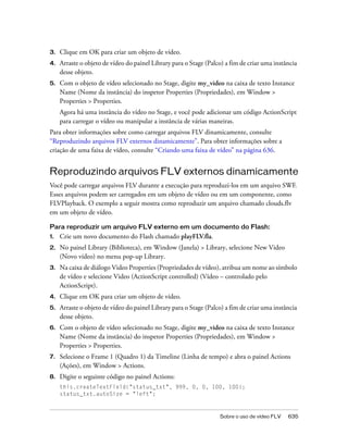 3.   Clique em OK para criar um objeto de vídeo.
4.   Arraste o objeto de vídeo do painel Library para o Stage (Palco) a fim de criar uma instância
     desse objeto.
5.   Com o objeto de vídeo selecionado no Stage, digite my_video na caixa de texto Instance
     Name (Nome da instância) do inspetor Properties (Propriedades), em Window >
     Properties > Properties.
     Agora há uma instância do vídeo no Stage, e você pode adicionar um código ActionScript
     para carregar o vídeo ou manipular a instância de várias maneiras.
Para obter informações sobre como carregar arquivos FLV dinamicamente, consulte
“Reproduzindo arquivos FLV externos dinamicamente”. Para obter informações sobre a
criação de uma faixa de vídeo, consulte “Criando uma faixa de vídeo” na página 636.


Reproduzindo arquivos FLV externos dinamicamente
Você pode carregar arquivos FLV durante a execução para reproduzi-los em um arquivo SWF.
Esses arquivos podem ser carregados em um objeto de vídeo ou em um componente, como
FLVPlayback. O exemplo a seguir mostra como reproduzir um arquivo chamado clouds.flv
em um objeto de vídeo.

Para reproduzir um arquivo FLV externo em um documento do Flash:
1.   Crie um novo documento do Flash chamado playFLV.fla.
2.   No painel Library (Biblioteca), em Window (Janela) > Library, selecione New Video
     (Novo vídeo) no menu pop-up Library.
3.   Na caixa de diálogo Video Properties (Propriedades de vídeo), atribua um nome ao símbolo
     de vídeo e selecione Video (ActionScript controlled) (Vídeo – controlado pelo
     ActionScript).
4.   Clique em OK para criar um objeto de vídeo.
5.   Arraste o objeto de vídeo do painel Library para o Stage (Palco) a fim de criar uma instância
     desse objeto.
6.   Com o objeto de vídeo selecionado no Stage, digite my_video na caixa de texto Instance
     Name (Nome da instância) do inspetor Properties (Propriedades), em Window >
     Properties > Properties.
7.   Selecione o Frame 1 (Quadro 1) da Timeline (Linha de tempo) e abra o painel Actions
     (Ações), em Window > Actions.
8.   Digite o seguinte código no painel Actions:
     this.createTextField("status_txt", 999, 0, 0, 100, 100);
     status_txt.autoSize = "left";



                                                                   Sobre o uso de vídeo FLV   635
 