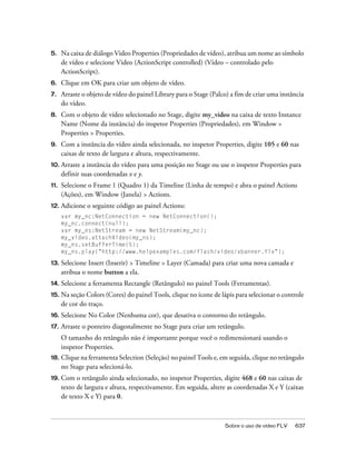 5.    Na caixa de diálogo Video Properties (Propriedades de vídeo), atribua um nome ao símbolo
      de vídeo e selecione Video (ActionScript controlled) (Vídeo – controlado pelo
      ActionScript).
6.    Clique em OK para criar um objeto de vídeo.
7.    Arraste o objeto de vídeo do painel Library para o Stage (Palco) a fim de criar uma instância
      do vídeo.
8.    Com o objeto de vídeo selecionado no Stage, digite my_video na caixa de texto Instance
      Name (Nome da instância) do inspetor Properties (Propriedades), em Window >
      Properties > Properties.
9.    Com a instância do vídeo ainda selecionada, no inspetor Properties, digite 105 e 60 nas
      caixas de texto de largura e altura, respectivamente.
10. Arraste   a instância do vídeo para uma posição no Stage ou use o inspetor Properties para
      definir suas coordenadas x e y.
11.   Selecione o Frame 1 (Quadro 1) da Timeline (Linha de tempo) e abra o painel Actions
      (Ações), em Window (Janela) > Actions.
12. Adicione    o seguinte código ao painel Actions:
      var my_nc:NetConnection = new NetConnection();
      my_nc.connect(null);
      var my_ns:NetStream = new NetStream(my_nc);
      my_video.attachVideo(my_ns);
      my_ns.setBufferTime(5);
      my_ns.play("http://www.helpexamples.com/flash/video/vbanner.flv");

13.   Selecione Insert (Inserir) > Timeline > Layer (Camada) para criar uma nova camada e
      atribua o nome button a ela.
14. Selecione   a ferramenta Rectangle (Retângulo) no painel Tools (Ferramentas).
15.   Na seção Colors (Cores) do painel Tools, clique no ícone de lápis para selecionar o controle
      de cor do traço.
16.   Selecione No Color (Nenhuma cor), que desativa o contorno do retângulo.
17.   Arraste o ponteiro diagonalmente no Stage para criar um retângulo.
      O tamanho do retângulo não é importante porque você o redimensionará usando o
      inspetor Properties.
18.   Clique na ferramenta Selection (Seleção) no painel Tools e, em seguida, clique no retângulo
      no Stage para selecioná-lo.
19. Com     o retângulo ainda selecionado, no inspetor Properties, digite 468 e 60 nas caixas de
      texto de largura e altura, respectivamente. Em seguida, altere as coordenadas X e Y (caixas
      de texto X e Y) para 0.



                                                                    Sobre o uso de vídeo FLV   637
 