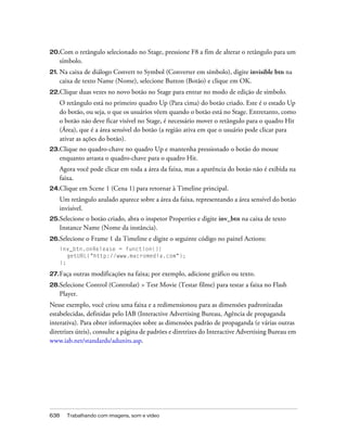 20.Com  o retângulo selecionado no Stage, pressione F8 a fim de alterar o retângulo para um
   símbolo.
21. Na caixa de diálogo Convert to Symbol (Converter em símbolo), digite invisible btn na
   caixa de texto Name (Nome), selecione Button (Botão) e clique em OK.
22.Clique    duas vezes no novo botão no Stage para entrar no modo de edição de símbolo.
   O retângulo está no primeiro quadro Up (Para cima) do botão criado. Este é o estado Up
   do botão, ou seja, o que os usuários vêem quando o botão está no Stage. Entretanto, como
   o botão não deve ficar visível no Stage, é necessário mover o retângulo para o quadro Hit
   (Área), que é a área sensível do botão (a região ativa em que o usuário pode clicar para
   ativar as ações do botão).
23.Cliqueno quadro-chave no quadro Up e mantenha pressionado o botão do mouse
   enquanto arrasta o quadro-chave para o quadro Hit.
   Agora você pode clicar em toda a área da faixa, mas a aparência do botão não é exibida na
   faixa.
24.Clique    em Scene 1 (Cena 1) para retornar à Timeline principal.
   Um retângulo azulado aparece sobre a área da faixa, representando a área sensível do botão
   invisível.
25.Selecioneo botão criado, abra o inspetor Properties e digite inv_btn na caixa de texto
   Instance Name (Nome da instância).
26.Selecione   o Frame 1 da Timeline e digite o seguinte código no painel Actions:
   inv_btn.onRelease = function(){
      getURL("http://www.macromedia.com");
   };

27. Faça   outras modificações na faixa; por exemplo, adicione gráfico ou texto.
28.Selecione   Control (Controlar) > Test Movie (Testar filme) para testar a faixa no Flash
   Player.
Nesse exemplo, você criou uma faixa e a redimensionou para as dimensões padronizadas
estabelecidas, definidas pelo IAB (Interactive Advertising Bureau, Agência de propaganda
interativa). Para obter informações sobre as dimensões padrão de propaganda (e várias outras
diretrizes úteis), consulte a página de padrões e diretrizes do Interactive Advertising Bureau em
www.iab.net/standards/adunits.asp.




638   Trabalhando com imagens, som e vídeo
 