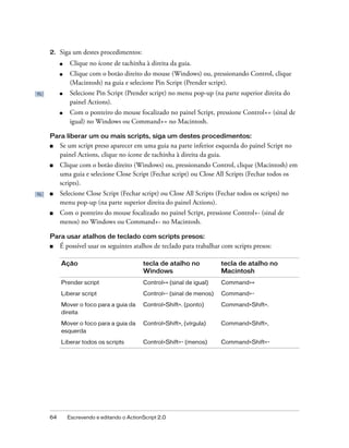 2.   Siga um destes procedimentos:
     ■    Clique no ícone de tachinha à direita da guia.
     ■    Clique com o botão direito do mouse (Windows) ou, pressionando Control, clique
          (Macintosh) na guia e selecione Pin Script (Prender script).
     ■    Selecione Pin Script (Prender script) no menu pop-up (na parte superior direita do
          painel Actions).
     ■    Com o ponteiro do mouse focalizado no painel Script, pressione Control+= (sinal de
          igual) no Windows ou Command+= no Macintosh.

Para liberar um ou mais scripts, siga um destes procedimentos:
■    Se um script preso aparecer em uma guia na parte inferior esquerda do painel Script no
     painel Actions, clique no ícone de tachinha à direita da guia.
■    Clique com o botão direito (Windows) ou, pressionando Control, clique (Macintosh) em
     uma guia e selecione Close Script (Fechar script) ou Close All Scripts (Fechar todos os
     scripts).
■    Selecione Close Script (Fechar script) ou Close All Scripts (Fechar todos os scripts) no
     menu pop-up (na parte superior direita do painel Actions).
■    Com o ponteiro do mouse focalizado no painel Script, pressione Control+- (sinal de
     menos) no Windows ou Command+- no Macintosh.

Para usar atalhos de teclado com scripts presos:
■    É possível usar os seguintes atalhos de teclado para trabalhar com scripts presos:

     Ação                              tecla de atalho no           tecla de atalho no
                                       Windows                      Macintosh
     Prender script                    Control+= (sinal de igual)   Command+=
     Liberar script                    Control+- (sinal de menos)   Command+-

     Mover o foco para a guia da       Control+Shift+. (ponto)      Command+Shift+.
     direita

     Mover o foco para a guia da       Control+Shift+, (vírgula)    Command+Shift+,
     esquerda

     Liberar todos os scripts          Control+Shift+- (menos)      Command+Shift+-




64       Escrevendo e editando o ActionScript 2.0
 