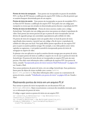Pontos de início de navegação     Estes pontos são incorporados no pacote de metadados
FLV e no fluxo de FLV durante a codificação do arquivo FLV. Utilize-os a fim de permitir que
os usuários busquem determinada parte de um arquivo.
Pontos de início de evento Estes pontos são incorporados no pacote de metadados FLV e
no fluxo de FLV durante a codificação do arquivo FLV. Você pode criar um código para
manipular os eventos que são ativados em determinados pontos durante a reprodução do FLV.
Pontos de início do ActionScript Pontos de início externos criados com o código
ActionScript. Você pode criar um código para ativar esses pontos em relação à reprodução do
vídeo. Esses pontos são menos precisos do que os pontos de início incorporados (até um
décimo de segundo) porque são controlados separadamente pelo exibidor de vídeo.
Os pontos de início de navegação criam um quadro-chave no local do ponto de início
especificado; dessa maneira, é possível usar um código a fim de mover a reprodução do
exibidor de vídeo para esse local. Você pode definir pontos específicos de um arquivo FLV
para os quais os usuários poderão navegar. Por exemplo, o seu vídeo poderá conter vários
capítulos ou segmentos, e você poderá controlá-lo incorporando pontos de início de
navegação no arquivo de vídeo.
Se planejar criar um aplicativo no qual os usuários deverão navegar para um ponto de início,
crie e incorpore pontos de início ao codificar o arquivo em vez de usar os pontos de início do
ActionScript. Os pontos de início devem ser incorporados no arquivo FLV, pois são mais
precisos. Para obter mais informações sobre a codificação de arquivos FLV com pontos de
início, consulte “Incorporando pontos de início (somente Flash Professional)” na página 333
em Usando o Flash.
Para acessar parâmetros de ponto de início, crie um código ActionScript. Esses parâmetros
fazem parte do objeto de evento recebido com o evento cuePoint
(event.info.parameters). Para obter informações sobre o acesso ou o rastreamento de
pontos de início, consulte “Trabalhando com pontos de início” na página 640 em Usando o
Flash.

Rastreando pontos de início em um arquivo FLV
Para rastrear os pontos de início incorporados em um documento FLV, use
NetStream.onMetaData. Opere recursivamente a estrutura dos metadados retornada, para
ver as informações de pontos de início.
O código a seguir rastreia os pontos de início em um arquivo FLV:
var connection_nc:NetConnection = new NetConnection();
connection_nc.connect(null);
var stream_ns:NetStream = new NetStream(connection_nc);
stream_ns.onMetaData = function(metaProp:Object) {
  trace("The metadata:");



                                                                Sobre o uso de vídeo FLV    641
 
