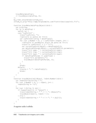 traceMeta(metaProp);
  // traceObject(metaProp, 0);
};
my_video.attachVideo(stream_ns);
stream_ns.play("http://www.helpexamples.com/flash/video/cuepoints.flv");

function traceMeta(metaProp:Object):Void {
  var p:String;
  for (p in metaProp) {
     switch (p) {
     case "cuePoints" :
       trace("cuePoints: ");
       //percorre os pontos de início
       var cuePointArr:Array = metaProp[p];
       for (var j:Number = 0; j < cuePointArr.length; j++) {
          //percorre os parâmetros atuais de ponto de início
          trace("t cuePoints[" + j + "]:");
          var currentCuePoint:Object = metaProp[p][j];
          var metaPropPJParams:Object = currentCuePoint.parameters;
          trace("tt name: " + currentCuePoint.name);
          trace("tt time: " + currentCuePoint.time);
          trace("tt type: " + currentCuePoint.type);
          if (metaPropPJParams != undefined) {
            trace("tt parameters:");
            traceObject(metaPropPJParams, 4);
          }
       }
       break;
     default:
       trace(p + ": " + metaProp[p]);
       break;
     }
  }
}
function traceObject(obj:Object, indent:Number):Void {
  var indentString:String = "";
  for (var j:Number = 0; j < indent; j++) {
     indentString += "t";
  }
  for (var i:String in obj) {
     if (typeof(obj[i]) == "object") {
       trace(indentString + " " + i + ": [Object]");
       traceObject(obj[i], indent + 1);
     } else {
       trace(indentString + " " + i + ": " + obj[i]);
     }
  }
}

A seguinte saída é exibida:



642   Trabalhando com imagens, som e vídeo
 