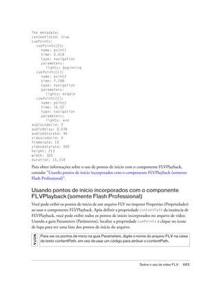 The metadata:
canSeekToEnd: true
cuePoints:
  cuePoints[0]:
     name: point1
     time: 0.418
     type: navigation
     parameters:
       lights: beginning
  cuePoints[1]:
     name: point2
     time: 7.748
     type: navigation
     parameters:
       lights: middle
  cuePoints[2]:
     name: point3
     time: 16.02
     type: navigation
     parameters:
       lights: end
audiocodecid: 2
audiodelay: 0.038
audiodatarate: 96
videocodecid: 4
framerate: 15
videodatarate: 400
height: 213
width: 320
duration: 16.334

Para obter informações sobre o uso de pontos de início com o componente FLVPlayback,
consulte “Usando pontos de início incorporados com o componente FLVPlayback (somente
Flash Professional)”.

Usando pontos de início incorporados com o componente
FLVPlayback (somente Flash Professional)
Você pode exibir os pontos de início de um arquivo FLV no inspetor Properties (Propriedades)
ao usar o componente FLVPlayback. Após definir a propriedade contentPath da instância de
FLVPlayback, você pode exibir todos os pontos de início incorporados no arquivo de vídeo.
Usando a guia Parameters (Parâmetros), localize a propriedade cuePoints e clique no ícone
de lupa para ver uma lista dos pontos de início do arquivo.
N OT A




         Para ver os pontos de início na guia Parameters, digite o nome do arquivo FLV na caixa
         de texto contentPath, em vez de usar um código para atribuir o contentPath.




                                                                  Sobre o uso de vídeo FLV   643
 
