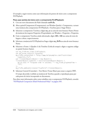 O exemplo a seguir mostra como usar informações de pontos de início com o componente
FLVPlayback.

Para usar pontos de início com o componente FLVPlayback:
1.   Crie um novo documento do Flash chamado cueFlv.fla.
2.   Abra o painel Components (Componentes), em Window (Janela) > Components, e arraste
     uma instância dos componentes FLVPlayback e TextArea para o Stage (Palco).
3.   Selecione o componente TextArea e digite my_ta na caixa de texto Instance Name (Nome
     da instância) do inspetor Properties (Propriedades), em Window > Properties > Properties.
4.   Com o componente TextArea ainda selecionado, digite 200 e 100 nas caixas de texto de
     largura e altura, respectivamente.
5.   Selecione a instância de FLVPlayback no Stage e digite my_flvPb na caixa de texto Instance
     Name.
6.   Selecione o Frame 1 (Quadro 1) da Timeline (Linha de tempo) e digite o seguinte código
     no painel Actions (Ações).
     var my_flvPb:mx.video.FLVPlayback;
     var my_ta:mx.controls.TextArea;
     my_flvPb.contentPath = "http://www.helpexamples.com/flash/video/
        cuepoints.flv";
     var listenerObject:Object = new Object();
     listenerObject.cuePoint = function(eventObject:Object) {
        my_ta.text += "Elapsed time in seconds: " + my_flvPb.playheadTime +
        "n";
     };
     my_flvPb.addEventListener("cuePoint",listenerObject);

7.   Selecione Control (Controlar) > Test Movie (Testar filme) para testar o arquivo SWF.
     O tempo decorrido é exibido na instância de TextArea quando a reprodução passa por
     cada ponto de início incorporado no documento.
Para obter mais informações sobre como trabalhar com o componente FLVPlayback, consulte
“FLVPlayback Component (Flash Professional Only)” na página 505.




644    Trabalhando com imagens, som e vídeo
 