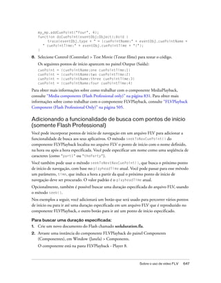 my_mp.addCuePoint("four", 4);
     function doCuePoint(eventObj:Object):Void {
          trace(eventObj.type + " = {cuePointName:" + eventObj.cuePointName +
       " cuePointTime:" + eventObj.cuePointTime + "}");
     }

8.   Selecione Control (Controlar) > Test Movie (Testar filme) para testar o código.
     Os seguintes pontos de início aparecem no painel Output (Saída):
     cuePoint   =   {cuePointName:one cuePointTime:1}
     cuePoint   =   {cuePointName:two cuePointTime:2}
     cuePoint   =   {cuePointName:three cuePointTime:3}
     cuePoint   =   {cuePointName:four cuePointTime:4}

Para obter mais informações sobre como trabalhar com o componente MediaPlayback,
consulte “Media components (Flash Professional only)” na página 831. Para obter mais
informações sobre como trabalhar com o componente FLVPlayback, consulte “FLVPlayback
Component (Flash Professional Only)” na página 505.

Adicionando a funcionalidade de busca com pontos de início
(somente Flash Professional)
Você pode incorporar pontos de início de navegação em um arquivo FLV para adicionar a
funcionalidade de busca aos seus aplicativos. O método seekToNavCuePoint() do
componente FLVPlayback localiza no arquivo FLV o ponto de início com o nome definido,
na hora ou após a hora especificada. Você pode especificar um nome como uma seqüência de
caracteres (como "part1" ou "theParty").
Você também pode usar o método seekToNextNavCuePoint(), que busca o próximo ponto
de início de navegação, com base no playheadTime atual. Você pode passar para esse método
um parâmetro, time, que indica a hora a partir da qual o próximo ponto de início de
navegação deve ser procurado. O valor padrão é o playheadTime atual.
Opcionalmente, também é possível buscar uma duração especificada do arquivo FLV, usando
o método seek().
Nos exemplos a seguir, você adicionará um botão que será usado para percorrer vários pontos
de início ou para ir até uma duração especificada em um arquivo FLV que é reproduzido no
componente FLVPlayback, e outro botão para ir até um ponto de início especificado.

Para buscar uma duração especificada:
1.   Crie um novo documento do Flash chamado seekduration.fla.
2.   Arraste uma instância do componente FLVPlayback do painel Components
     (Componentes), em Window (Janela) > Components.
     O componente está na pasta FLVPlayback - Player 8.



                                                                Sobre o uso de vídeo FLV   647
 
