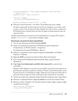 my_flvPb.contentPath = "http://www.helpexamples.com/flash/video/
       cuepoints.flv";
     my_button.label = "Next cue point";

     function clickMe(){
       my_flvPb.seekToNextNavCuePoint();
     }
     my_button.addEventListener("click", clickMe);
8.   Selecione Control (Controlar) > Test Movie (Testar filme) para testar o código.
     O arquivo cuepoints.flv contém três pontos de início de navegação: um no início, outro
     no meio e outro no fim do arquivo de vídeo. Quando você clica no botão, a instância de
     FLVPlayback busca o próximo ponto de início até chegar no último ponto de início do
     arquivo de vídeo.
Também é possível buscar um ponto de início especificado em um arquivo FLV usando o
método seekToCuePoint(), como mostra o exemplo a seguir.

Para buscar um ponto de início especificado:
1.   Crie um novo documento do Flash chamado seek2.fla.
2.   Arraste uma instância do componente FLVPlayback do painel Components
     (Componentes), em Window (Janela) > Components.
     O componente está na pasta FLVPlayback - Player 8.
3.   Selecione o componente e abra o inspetor Properties (Propriedades), em Window >
     Properties > Properties.
4.   Digite my_flvPb na caixa de texto Instance Name (Nome da instância).
5.   Com a instância de FLVPlayback ainda selecionada, clique na guia Parameters
     (Parâmetros).
6.   Digite http://www.helpexamples.com/flash/video/cuepoints.flv na caixa de texto
     contentPath.
     Quando o URL é digitado na caixa de texto contentPath, os pontos de início aparecem na
     guia Parameters (próximo ao parâmetro cuePoint). Portanto, é possível determinar o nome
     do ponto de início a ser localizado no código. Clique no ícone de lupa para exibir todos os
     pontos de início do arquivo de vídeo e informações sobre cada ponto em uma tabela.
7.   Arraste uma instância do componente Button do painel Components para o Stage (Palco).
8.   Selecione o componente Button e digite my_button na caixa de texto Instance Name.
9.   Selecione o Frame 1 (Quadro 1) da Timeline (Linha de tempo) e digite o seguinte código
     no painel Actions (Ações):
     import mx.video.FLVPlayback;
     var my_flvPb:FLVPlayback;



                                                                  Sobre o uso de vídeo FLV   649
 