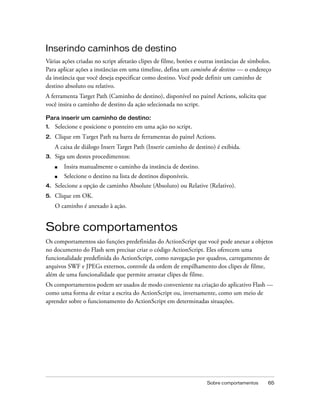 Inserindo caminhos de destino
Várias ações criadas no script afetarão clipes de filme, botões e outras instâncias de símbolos.
Para aplicar ações a instâncias em uma timeline, defina um caminho de destino — o endereço
da instância que você deseja especificar como destino. Você pode definir um caminho de
destino absoluto ou relativo.
A ferramenta Target Path (Caminho de destino), disponível no painel Actions, solicita que
você insira o caminho de destino da ação selecionada no script.

Para inserir um caminho de destino:
1.   Selecione e posicione o ponteiro em uma ação no script.
2.   Clique em Target Path na barra de ferramentas do painel Actions.
     A caixa de diálogo Insert Target Path (Inserir caminho de destino) é exibida.
3.   Siga um destes procedimentos:
     ■   Insira manualmente o caminho da instância de destino.
     ■   Selecione o destino na lista de destinos disponíveis.
4.   Selecione a opção de caminho Absolute (Absoluto) ou Relative (Relativo).
5.   Clique em OK.
     O caminho é anexado à ação.


Sobre comportamentos
Os comportamentos são funções predefinidas do ActionScript que você pode anexar a objetos
no documento do Flash sem precisar criar o código ActionScript. Eles oferecem uma
funcionalidade predefinida do ActionScript, como navegação por quadros, carregamento de
arquivos SWF e JPEGs externos, controle da ordem de empilhamento dos clipes de filme,
além de uma funcionalidade que permite arrastar clipes de filme.
Os comportamentos podem ser usados de modo conveniente na criação do aplicativo Flash —
como uma forma de evitar a escrita do ActionScript ou, inversamente, como um meio de
aprender sobre o funcionamento do ActionScript em determinadas situações.




                                                                    Sobre comportamentos      65
 