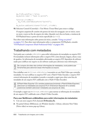 my_flvPb.autoPlay = false;
          my_button.label = "Seek to point2";

          function clickMe(){
            my_flvPb.seekToNavCuePoint("point2");
          }
          my_button.addEventListener("click", clickMe);

10. Selecione      Control (Controlar) > Test Movie (Testar filme) para testar o código.
          O arquivo cuepoints.flv contém três pontos de início de navegação: um no início, outro
          no meio e outro no fim do arquivo de vídeo. Quando você clica no botão, a instância de
          FLVPlayback busca o ponto de início especificado (point2).
Para obter mais informações sobre pontos de início, consulte “Using cue points”
na página 513. Para obter mais informações sobre o componente FLVPlayback, consulte
“FLVPlayback Component (Flash Professional Only)” na página 505.


Trabalhando com metadados
Você pode usar o método onMetaData para exibir informações de metadados no arquivo FLV.
Os metadados incluem informações sobre o arquivo FLV, como duração, largura, altura e taxa
de quadros. As informações de metadados adicionadas ao arquivo FLV dependem do software
usado para codificar esse arquivo ou do software usado para adicionar essas informações.
 N OT A




           Se o arquivo de vídeo não contiver informações de metadados, você poderá usar
           ferramentas para adicionar essas informações ao arquivo.


Para trabalhar com NetStream.onMetaData, é necessário ter um Flash Video que contenha
metadados. Se você codificar os arquivos FLV com o Flash 8 Video Encoder, o arquivo FLV
conterá informações de metadados (consulte o exemplo a seguir para obter uma lista de
metadados de um arquivo FLV codificado com o Flash 8 Video Encoder).
 NO T A




           O Flash Video Exporter 1.2 e versões posteriores (incluindo o Flash 8 Video Exporter)
           adicionam os metadados aos arquivos FLV. O Sorenson Squeeze 4.1 e versões
           posteriores também adicionam metadados aos arquivos de vídeo.

O exemplo a seguir usa NetStream.onMetaData para rastrear as informações de metadados
de um arquivo FLV codificado com o Flash 8 Video Encoder.

Para usar NetStream.onMetaData para exibir informações de metadados:
1.        Crie um novo arquivo FLA chamado flvMetadata.fla.
2.        No painel Library (Biblioteca), em Window (Janela) > Library, selecione New Video
          (Novo vídeo) no menu pop-up Library.



650         Trabalhando com imagens, som e vídeo
 