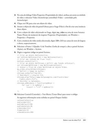3.   Na caixa de diálogo Video Properties (Propriedades de vídeo), atribua um nome ao símbolo
     de vídeo e selecione Video (ActionScript controlled) (Vídeo – controlado pelo
     ActionScript).
4.   Clique em OK para criar um objeto de vídeo.
5.   Arraste o objeto de vídeo do painel Library para o Stage (Palco) a fim de criar uma instância
     desse objeto.
6.   Com o objeto de vídeo selecionado no Stage, digite my_video na caixa de texto Instance
     Name (Nome da instância) do inspetor Properties (Propriedades), em Window >
     Properties > Properties.
7.   Com a instância do vídeo ainda selecionada, digite 320 e 213 nas caixas de texto de largura
     e altura, respectivamente.
8.   Selecione o Frame 1 (Quadro 1) da Timeline (Linha de tempo) e abra o painel Actions
     (Ações), em Window > Actions.
9.   Digite o seguinte código no painel Actions:
     // Criar um objeto NetConnection.
     var netConn:NetConnection = new NetConnection();
     // Criar uma conexão de fluxo local.
     netConn.connect(null);
     // Criar um objeto NetStream e definir uma função onStatus().
     var nStream:NetStream = new NetStream(netConn);
     // Anexar o fluxo de vídeo NetStream ao objeto Video.
     my_video.attachVideo(nStream);
     // Definir o tempo do buffer.
     nStream.setBufferTime(30);
     // Reproduzir o arquivo FLV.
     nStream.play("http://www.helpexamples.com/flash/video/
        lights_short.flv");
     // Rastrear os metadados.
     nStream.onMetaData = function(myMeta) {
           for (var i in myMeta) {
                trace(i + ":t" + myMeta[i])
           }
     };

10. Selecione   Control (Controlar) > Test Movie (Testar filme) para testar o código.
     As seguintes informações serão exibidas no painel Output (Saída):
     canSeekToEnd:true
     audiocodecid:2
     audiodelay:0.038
     audiodatarate:96
     videocodecid:4
     framerate:15
     videodatarate:400



                                                                   Sobre o uso de vídeo FLV    651
 