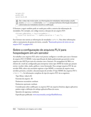 height:213
   width:320
   duration:8.04
      NO T A


                 Se o vídeo não incluir áudio, as informações de metadados relacionadas a áudio
                 (como audiodatarate) retornarão undefined porque nenhuma informação de áudio é
                 adicionada aos metadados durante a codificação.

O formato a seguir também pode ser usado para exibir a maioria das informações de
metadados. Por exemplo, este código mostra a duração de um arquivo FLV:
   nStream.onMetaData = function(myMeta) {
      trace("FLV duration: " + myMeta.duration + " sec.");
   };
Esse formato não rastreia as informações de metadados cuePoint. Para obter informações
sobre o rastreamento de pontos de início, consulte “Rastreando pontos de início em um
arquivo FLV” na página 641.


Sobre a configuração de arquivos FLV para
hospedagem em um servidor
Ao trabalhar com arquivos FLV, talvez você precise configurar o servidor para usar o formato
de arquivo FLV. O MIME é uma especificação de dados padronizada que permite enviar
arquivos não-ASCII por meio de conexões com a Internet. Os navegadores da Web e os
clientes de e-mail são configurados para interpretar vários tipos MIME de modo que possam
enviar e receber vídeo, áudio, gráficos e texto formatado. Para carregar arquivos FLV de um
servidor Web, talvez seja necessário registrar o tipo MIME e a extensão do arquivo nesse
servidor; portanto, consulte a documentação do servidor. O tipo MIME dos arquivos FLV é
video/x-flv. As informações completas do tipo de arquivo FLV são as seguintes:

   Tipo Mime: video/x-flv
   Extensão do arquivo: .flv
   Parâmetros necessários: nenhum
   Parâmetros opcionais: nenhum
   Considerações sobre codificação: os arquivos FLV são arquivos binários; alguns aplicativos
   podem exigir a definição do subtipo aplicativo/fluxo de octeto.
   Questões de segurança: nenhuma
   Especificação publicada: www.macromedia.com/go/flashfileformat.




652            Trabalhando com imagens, som e vídeo
 