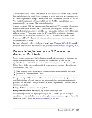 A Microsoft modificou a forma como a mídia de fluxo é tratada no servidor Web Microsoft
Internet Information Services (IIS) 6.0 em relação às versões anteriores. As versões anteriores
do IIS não exigem modificação para transmitir em fluxo o Flash Video. No IIS 6.0, o servidor
Web padrão fornecido com o Windows 2003, um tipo MIME é necessário para que o
servidor reconheça os arquivos FLV como mídia de fluxo.
Quando os arquivos SWF que transmitem em fluxo arquivos FLV externos são colocados em
um servidor Microsoft Windows 2003 e exibidos em um navegador, o arquivo SWF é
reproduzido corretamente, mas o vídeo FLV não é transmitido em fluxo. Esse problema afeta
todos os arquivos FLV colocados no servidor Windows 2003, incluindo os criados com
versões anteriores da ferramenta de criação do Flash, o Macromedia Flash Video Kit for
Dreamweaver MX 2004. Esses arquivos funcionarão corretamente se forem testados em
outros sistemas operacionais.
Para obter informações sobre a configuração do Microsoft Windows 2003 e do Microsoft IIS
Server 6.0 para transmitir em fluxo vídeo FLV, consulte www.macromedia.com/go/tn_19439.


Sobre a definição de arquivos FLV locais como
destino no Macintosh
Se você tentar reproduzir um FLV local de uma unidade não pertencente ao sistema em um
computador Macintosh usando um caminho com uma barra (/), o vídeo não será
reproduzido. As unidades não pertencentes ao sistema incluem, mas não se limitam a, CD-
ROMs, discos rígidos particionados, mídia de armazenamento removível e dispositivos de
armazenamento conectados.
N OT A




         Esse problema ocorre devido a uma limitação do sistema operacional, e não a uma
         limitação do Flash ou do Flash Player.


Para que um arquivo FLV de uma unidade não pertencente ao sistema seja reproduzido em
um Macintosh, faça referência a ele com um caminho absoluto usando a notação de dois-
pontos (:) em vez de usar a notação de barra (/). A lista a seguir mostra a diferença entre os
dois tipos de notação:
Notação de barra      myDrive/myFolder/myFLV.flv
Notação de dois-pontos       (Macintosh) myDrive:myFolder:myFLV.flv
Você também pode criar um arquivo projetor para um CD-ROM que será usado para
reprodução no Macintosh. Para obter as informações mais recentes sobre arquivos FLV e CD-
ROMs Macintosh, consulte www.macromedia.com/go/3121b301.




                                                                  Sobre o uso de vídeo FLV   653
 