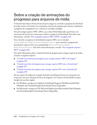 Sobre a criação de animações do
progresso para arquivos de mídia
O ActionScript oferece diversas formas de pré-carregar ou controlar o progresso do download
de mídia externa. Você pode criar animações ou barras de progresso para mostrar visualmente
o progresso do carregamento ou o volume de conteúdo carregado.
Para pré-carregar arquivos SWF e JPEG, use a classe MovieClipLoader, que fornece um
mecanismo de ouvinte de eventos para verificar o progresso do download. Para obter mais
informações, consulte “Pré-carregando arquivos SWF e JPEG” na página 427.
Para controlar o progresso do download de arquivos MP3, use os métodos
Sound.getBytesLoaded()      e Sound.getBytesTotal(); para controlar o progresso do
download de arquivos FLV, use as propriedades NetStream.bytesLoaded e
NetStream.bytesTotal. Para obter mais informações, consulte “Pré-carregando arquivos
MP3” na página 420.
Para obter informações sobre a criação de barras de progresso para carregar arquivos de mídia,
consulte os seguintes tópicos:
■   “Criando uma animação do progresso para carregar arquivos SWF e de imagem”
    na página 655
■   “Criando uma barra de progresso para carregar arquivos MP3 com o ActionScript”
    na página 657
■   “Criando uma barra de progresso para carregar arquivos FLV com o ActionScript”
    na página 659
Há um arquivo de origem de exemplo chamado tweenProgress.fla que usa animação com
script para criar uma animação da barra de progresso. Esse arquivo está localizado na pasta
Samples do seu disco rígido:
■   No Windows, navegue até unidade de inicializaçãoProgram FilesMacromediaFlash
    8Samples and TutorialsSamplesActionScriptTween ProgressBar.
■   No Macintosh, navegue até HD Macintosh/Applications/Macromedia Flash 8/Samples
    and Tutorials/Samples/ActionScript/Tween ProgressBar.




654   Trabalhando com imagens, som e vídeo
 