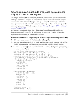 Criando uma animação do progresso para carregar
arquivos SWF e de imagem
Ao carregar arquivos SWF ou de imagem grandes em um aplicativo, você poderá criar uma
animação que mostre o progresso do carregamento. Você pode criar uma barra de progresso
que aumente de tamanho à medida que a animação é carregada. Também pode criar uma
animação que seja alterada à medida que o arquivo é carregado. Para obter informações sobre
como carregar arquivos SWF e de imagem, consulte “Carregando arquivos SWF e de imagem
externos” na página 621.
O exemplo a seguir mostra como usar a classe MovieClipLoader e a API (Application
Programming Interface, Interface de programação de aplicativos) Drawing para exibir o
progresso do carregamento de um arquivo de imagem.

Para criar uma barra de progresso para carregar arquivos de imagem ou SWF:
1.   Crie um novo documento do Flash chamado loadImage.fla.
2.   Selecione Modify (Modificar) > Document (Documento) e digite 700 e 500 nas caixas de
     texto de largura e altura, respectivamente, para alterar as dimensões do documento.
3.   Selecione o Frame 1 (Quadro 1) da Timeline (Linha de tempo) e digite o seguinte código
     no painel Actions (Ações):
     //criar clipes para armazenar o conteúdo
     this.createEmptyMovieClip("progressBar_mc", 0);
     progressBar_mc.createEmptyMovieClip("bar_mc", 1);
     progressBar_mc.createEmptyMovieClip("stroke_mc", 2);
     //usar métodos de desenho para criar uma barra de progresso
     with (progressBar_mc.stroke_mc) {
        lineStyle(0, 0x000000);
        moveTo(0, 0);
        lineTo(100, 0);
        lineTo (100, 10);
        lineTo(0, 10);
        lineTo(0, 0);
     }
     with (progressBar_mc.bar_mc) {
        beginFill(0xFF0000, 100);
        moveTo(0, 0);
        lineTo(100, 0);
        lineTo(100, 10);
        lineTo(0, 10);
        lineTo(0, 0);
        endFill();
        _xscale = 0;
     }
     progressBar_mc._x = 2;
     progressBar_mc._y = 2;



                            Sobre a criação de animações do progresso para arquivos de mídia   655
 
