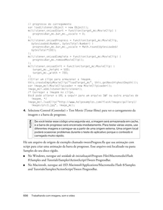 // progresso do carregamento
     var loadListener:Object = new Object();
     mclListener.onLoadStart = function(target_mc:MovieClip) {
         progressBar_mc.bar_mc._xscale = 0;
     };
     mclListener.onLoadProgress = function(target_mc:MovieClip,
        bytesLoaded:Number, bytesTotal:Number) {
         progressBar_mc.bar_mc._xscale = Math.round(bytesLoaded/
        bytesTotal*100);
     };
     mclListener.onLoadComplete = function(target_mc:MovieClip) {
         progressBar_mc.removeMovieClip();
     };
     mclListener.onLoadInit = function(target_mc:MovieClip) {
         target_mc._height = 500;
         target_mc._width = 700;
     };
     //Criar um clipe para armazenar a imagem.
     this.createEmptyMovieClip("loadTarget_mc", this.getNextHighestDepth());
     var image_mcl:MovieClipLoader = new MovieClipLoader();
     image_mcl.addListener(mclListener);
     /* Carregar a imagem no clipe.
     Você pode alterar o URL a seguir para um arquivo SWF ou outro arquivo de
        imagem. */
     image_mcl.loadClip("http://www.helpexamples.com/flash/images/gallery1/
        images/pic3.jpg", image_mc);

4.   Selecione Control (Controlar) > Test Movie (Testar filme) para ver o carregamento da
     imagem e a barra de progresso.
      NO T A




                 Se você testar esse código uma segunda vez, a imagem será armazenada em cache,
                 e a barra de progresso será encerrada imediatamente. Para testar várias vezes, use
                 diferentes imagens e carregue-as a partir de uma origem externa. Uma origem local
                 poderá ocasionar problemas durante o teste do aplicativo porque o conteúdo é
                 carregado muito rápido.

Há um arquivo de origem de exemplo chamado tweenProgress.fla que usa animação com
script para criar uma animação da barra de progresso. Esse arquivo está localizado na pasta
Samples do seu disco rígido.
■    No Windows, navegue até unidade de inicializaçãoProgram FilesMacromediaFlash
     8Samples and TutorialsSamplesActionScriptTween ProgressBar.
■    No Macintosh, navegue até HD Macintosh/Applications/Macromedia Flash 8/Samples
     and Tutorials/Samples/ActionScript/Tween ProgressBar.




656            Trabalhando com imagens, som e vídeo
 