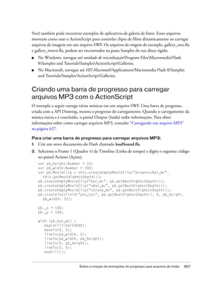Você também pode encontrar exemplos de aplicativos de galeria de fotos. Esses arquivos
mostram como usar o ActionScript para controlar clipes de filme dinamicamente ao carregar
arquivos de imagem em um arquivo SWF. Os arquivos de origem de exemplo, gallery_tree.fla
e gallery_tween.fla, podem ser encontrados na pasta Samples do seu disco rígido.
■    No Windows, navegue até unidade de inicializaçãoProgram FilesMacromediaFlash
     8Samples and TutorialsSamplesActionScriptGalleries.
■    No Macintosh, navegue até HD Macintosh/Applications/Macromedia Flash 8/Samples
     and Tutorials/Samples/ActionScript/Galleries.


Criando uma barra de progresso para carregar
arquivos MP3 com o ActionScript
O exemplo a seguir carrega várias músicas em um arquivo SWF. Uma barra de progresso,
criada com a API Drawing, mostra o progresso do carregamento. Quando o carregamento da
música inicia e é concluído, o painel Output (Saída) exibe informações. Para obter
informações sobre como carregar arquivos MP3, consulte “Carregando um arquivo MP3”
na página 627.

Para criar uma barra de progresso para carregar arquivos MP3:
1.   Crie um novo documento do Flash chamado loadSound.fla.
2.   Selecione o Frame 1 (Quadro 1) da Timeline (Linha de tempo) e digite o seguinte código
     no painel Actions (Ações).
     var pb_height:Number = 10;
     var pb_width:Number = 100;
     var pb:MovieClip = this.createEmptyMovieClip("progressBar_mc",
       this.getNextHighestDepth());
     pb.createEmptyMovieClip("bar_mc", pb.getNextHighestDepth());
     pb.createEmptyMovieClip("vBar_mc", pb.getNextHighestDepth());
     pb.createEmptyMovieClip("stroke_mc", pb.getNextHighestDepth());
     pb.createTextField("pos_txt", pb.getNextHighestDepth(), 0, pb_height,
       pb_width, 22);

     pb._x = 100;
     pb._y = 100;

     with (pb.bar_mc) {
        beginFill(0xFF0000);
        moveTo(0, 0);
        lineTo(pb_width, 0);
        lineTo(pb_width, pb_height);
        lineTo(0, pb_height);
        lineTo(0, 0);
        endFill();



                            Sobre a criação de animações do progresso para arquivos de mídia   657
 