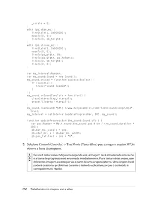 _xscale = 0;
     }
     with (pb.vBar_mc) {
        lineStyle(1, 0x000000);
        moveTo(0, 0);
        lineTo(0, pb_height);
     }
     with (pb.stroke_mc) {
        lineStyle(3, 0x000000);
        moveTo(0, 0);
        lineTo(pb_width, 0);
        lineTo(pb_width, pb_height);
        lineTo(0, pb_height);
        lineTo(0, 0);
     }

     var my_interval:Number;
     var my_sound:Sound = new Sound();
     my_sound.onLoad = function(success:Boolean) {
         if (success) {
            trace("sound loaded");
         }
     };
     my_sound.onSoundComplete = function() {
         clearInterval(my_interval);
         trace("Cleared interval");
     }
     my_sound.loadSound("http://www.helpexamples.com/flash/sound/song2.mp3",
        true);
     my_interval = setInterval(updateProgressBar, 100, my_sound);

     function updateProgressBar(the_sound:Sound):Void {
        var pos:Number = Math.round(the_sound.position / the_sound.duration *
       100);
        pb.bar_mc._xscale = pos;
        pb.vBar_mc._x = pb.bar_mc._width;
        pb.pos_txt.text = pos + "%";
     }

3.   Selecione Control (Controlar) > Test Movie (Testar filme) para carregar o arquivo MP3 e
     observe a barra de progresso.
      NO T A




                 Se você testar esse código uma segunda vez, a imagem será armazenada em cache,
                 e a barra de progresso será encerrada imediatamente. Para testar várias vezes, use
                 diferentes imagens e carregue-as a partir de uma origem externa. Uma origem local
                 poderá ocasionar problemas durante o teste do aplicativo porque o conteúdo é
                 carregado muito rápido.




658            Trabalhando com imagens, som e vídeo
 