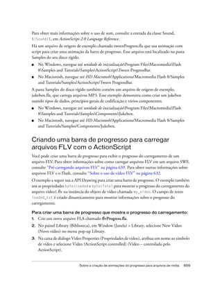 Para obter mais informações sobre o uso de som, consulte a entrada da classe Sound,
%{Sound}%, em ActionScript 2.0 Language Reference.
Há um arquivo de origem de exemplo chamado tweenProgress.fla que usa animação com
script para criar uma animação da barra de progresso. Esse arquivo está localizado na pasta
Samples do seu disco rígido.
■    No Windows, navegue até unidade de inicializaçãoProgram FilesMacromediaFlash
     8Samples and TutorialsSamplesActionScriptTween ProgressBar.
■    No Macintosh, navegue até HD Macintosh/Applications/Macromedia Flash 8/Samples
     and Tutorials/Samples/ActionScript/Tween ProgressBar.
A pasta Samples do disco rígido também contém um arquivo de origem de exemplo,
jukebox.fla, que carrega arquivos MP3. Esse exemplo demonstra como criar um jukebox
usando tipos de dados, princípios gerais de codificação e vários componentes.
■    No Windows, navegue até unidade de inicializaçãoProgram FilesMacromediaFlash
     8Samples and TutorialsSamplesComponentsJukebox.
■    No Macintosh, navegue até HD Macintosh/Applications/Macromedia Flash 8/Samples
     and Tutorials/Samples/Components/Jukebox.


Criando uma barra de progresso para carregar
arquivos FLV com o ActionScript
Você pode criar uma barra de progresso para exibir o progresso do carregamento de um
arquivo FLV. Para obter informações sobre como carregar arquivos FLV em um arquivo SWF,
consulte “Pré-carregando arquivos FLV” na página 639. Para obter outras informações sobre
arquivos FLV e o Flash, consulte “Sobre o uso de vídeo FLV” na página 632.
O exemplo a seguir usa a API Drawing para criar uma barra de progresso. O exemplo também
usa as propriedades bytesLoaded e bytesTotal para mostrar o progresso do carregamento do
arquivo video1.flv na instância do objeto de vídeo chamada my_video. O campo de texto
loaded_txt é criado dinamicamente para mostrar informações sobre o progresso do
carregamento.

Para criar uma barra de progresso que mostra o progresso do carregamento:
1.   Crie um novo arquivo FLA chamado flvProgress.fla.
2.   No painel Library (Biblioteca), em Window (Janela) > Library, selecione New Video
     (Novo vídeo) no menu pop-up Library.
3.   Na caixa de diálogo Video Properties (Propriedades de vídeo), atribua um nome ao símbolo
     de vídeo e selecione Video (ActionScript controlled) (Vídeo – controlado pelo
     ActionScript).


                             Sobre a criação de animações do progresso para arquivos de mídia   659
 