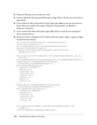 4.   Clique em OK para criar um objeto de vídeo.
5.   Arraste o objeto de vídeo do painel Library para o Stage (Palco) a fim de criar uma instância
     desse objeto.
6.   Com o objeto de vídeo selecionado no Stage, digite my_video na caixa de texto Instance
     Name (Nome da instância) do inspetor Properties (Propriedades), em Window >
     Properties > Properties.
7.   Com a instância do vídeo selecionada, digite 320 e 213 nas caixas de texto de largura e
     altura, respectivamente.
8.   Selecione o Frame 1 (Quadro 1) da Timeline (Linha de tempo) e digite o seguinte código
     no painel Actions (Ações):
     var connection_nc:NetConnection = new NetConnection();
     connection_nc.connect(null);
     var stream_ns:NetStream = new NetStream(connection_nc);
     my_video.attachVideo(stream_ns);
     stream_ns.play("http://www.helpexamples.com/flash/video/
       typing_short.flv");

     this.createTextField("loaded_txt", this.getNextHighestDepth(), 10, 10,
       160, 22);
     this.createEmptyMovieClip("progressBar_mc", this.getNextHighestDepth());
     progressBar_mc.createEmptyMovieClip("bar_mc",
       progressBar_mc.getNextHighestDepth());
     with (progressBar_mc.bar_mc) {
        beginFill( 0xFF0000 );
        moveTo(0, 0);
        lineTo(100, 0);
        lineTo(100, 10);
        lineTo(0, 10);
        lineTo(0, 0);
        endFill();
        _xscale = 0;
     }
     progressBar_mc.createEmptyMovieClip("stroke_mc",
       progressBar_mc.getNextHighestDepth());
     with (progressBar_mc.stroke_mc) {
        lineStyle(0, 0x000000);
        moveTo(0, 0);
        lineTo(100, 0);
        lineTo(100, 10);
        lineTo(0, 10);
        lineTo(0, 0);
     }

     var loaded_interval:Number = setInterval(checkBytesLoaded, 500,
       stream_ns);
     function checkBytesLoaded(my_ns:NetStream) {



660    Trabalhando com imagens, som e vídeo
 