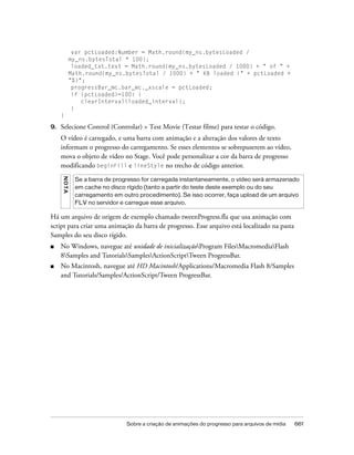 var pctLoaded:Number = Math.round(my_ns.bytesLoaded /
              my_ns.bytesTotal * 100);
               loaded_txt.text = Math.round(my_ns.bytesLoaded / 1000) + " of " +
              Math.round(my_ns.bytesTotal / 1000) + " KB loaded (" + pctLoaded +
              "%)";
               progressBar_mc.bar_mc._xscale = pctLoaded;
               if (pctLoaded>=100) {
                  clearInterval(loaded_interval);
               }
     }

9.   Selecione Control (Controlar) > Test Movie (Testar filme) para testar o código.
     O vídeo é carregado, e uma barra com animação e a alteração dos valores de texto
     informam o progresso do carregamento. Se esses elementos se sobrepuserem ao vídeo,
     mova o objeto de vídeo no Stage. Você pode personalizar a cor da barra de progresso
     modificando beginFill e lineStyle no trecho de código anterior.
     N OT A




               Se a barra de progresso for carregada instantaneamente, o vídeo será armazenado
               em cache no disco rígido (tanto a partir do teste deste exemplo ou do seu
               carregamento em outro procedimento). Se isso ocorrer, faça upload de um arquivo
               FLV no servidor e carregue esse arquivo.

Há um arquivo de origem de exemplo chamado tweenProgress.fla que usa animação com
script para criar uma animação da barra de progresso. Esse arquivo está localizado na pasta
Samples do seu disco rígido.
■    No Windows, navegue até unidade de inicializaçãoProgram FilesMacromediaFlash
     8Samples and TutorialsSamplesActionScriptTween ProgressBar.
■    No Macintosh, navegue até HD Macintosh/Applications/Macromedia Flash 8/Samples
     and Tutorials/Samples/ActionScript/Tween ProgressBar.




                                 Sobre a criação de animações do progresso para arquivos de mídia   661
 
