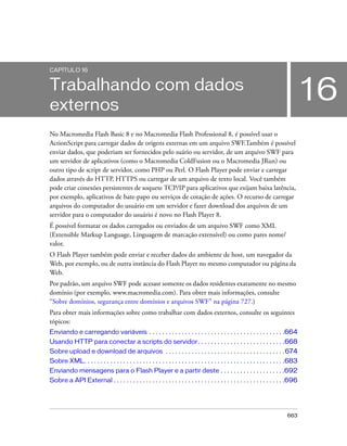 CAPÍTULO 16


Trabalhando com dados
externos
                                                                                                                                          16
No Macromedia Flash Basic 8 e no Macromedia Flash Professional 8, é possível usar o
ActionScript para carregar dados de origens externas em um arquivo SWF.Também é possível
enviar dados, que poderiam ser fornecidos pelo suário ou servidor, de um arquivo SWF para
um servidor de aplicativos (como o Macromedia ColdFusion ou o Macromedia JRun) ou
outro tipo de script de servidor, como PHP ou Perl. O Flash Player pode enviar e carregar
dados através do HTTP, HTTPS ou carregar de um arquivo de texto local. Você também
pode criar conexões persistentes de soquete TCP/IP para aplicativos que exijam baixa latência,
por exemplo, aplicativos de bate-papo ou serviços de cotação de ações. O recurso de carregar
arquivos do computador do usuário em um servidor e fazer download dos arquivos de um
servidor para o computador do usuário é novo no Flash Player 8.
É possível formatar os dados carregados ou enviados de um arquivo SWF como XML
(Extensible Markup Language, Linguagem de marcação extensível) ou como pares nome/
valor.
O Flash Player também pode enviar e receber dados do ambiente de host, um navegador da
Web, por exemplo, ou de outra instância do Flash Player no mesmo computador ou página da
Web.
Por padrão, um arquivo SWF pode acesasr somente os dados residentes exatamente no mesmo
domínio (por exemplo, www.macromedia.com). Para obter mais informações, consulte
“Sobre domínios, segurança entre domínios e arquivos SWF” na página 727.)
Para obter mais informações sobre como trabalhar com dados externos, consulte os seguintes
tópicos:
Enviando e carregando variáveis . . . . . . . . . . . . . . . . . . . . . . . . . . . . . . . . . . . . . . . . . .664
Usando HTTP para conectar a scripts do servidor . . . . . . . . . . . . . . . . . . . . . . . . . . .668
Sobre upload e download de arquivos . . . . . . . . . . . . . . . . . . . . . . . . . . . . . . . . . . . . . 674
Sobre XML. . . . . . . . . . . . . . . . . . . . . . . . . . . . . . . . . . . . . . . . . . . . . . . . . . . . . . . . . . . . . .683
Enviando mensagens para o Flash Player e a partir deste . . . . . . . . . . . . . . . . . . . .692
Sobre a API External . . . . . . . . . . . . . . . . . . . . . . . . . . . . . . . . . . . . . . . . . . . . . . . . . . . . .696




                                                                                                                                 663
 