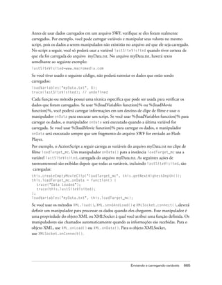 Antes de usar dados carregados em um arquivo SWF, verifique se eles foram realmente
carregados. Por exemplo, você pode carregar variáveis e manipular seus valores no mesmo
script, pois os dados a serem manipulados não existirão no arquivo até que ele seja carregado.
No script a seguir, você só poderá usar a variável lastSiteVisited quando tiver certeza de
que ela foi carregada do arquivo myData.txt. No arquivo myData.txt, haverá texto
semelhante ao seguinte exemplo:
lastSiteVisited=www.macromedia.com

Se você tiver usado o seguinte código, não poderá rastreiar os dados que estão sendo
carregados:
loadVariables("myData.txt", 0);
trace(lastSiteVisited); // undefined

Cada função ou método possui uma técnica específica que pode ser usada para verificar os
dados que foram carregados. Se usar %{loadVariables function}% ou %{loadMovie
function}%, você poderá carregar informações em um destino de clipe de filme e usar o
manipulador onData para executar um script. Se você usar %{loadVariables function}% para
carregar os dados, o manipulador onData será executado quando a última variável for
carregada. Se você usar %{loadMovie function}% para carregar os dados, o manipulador
onData será executado sempre que um fragmento do arquivo SWF for enviado ao Flash
Player.
Por exemplo, o ActionScript a seguir carrega as variáveis do arquivo myData.txt no clipe de
filme loadTarget_mc. Um manipulador onData() para a instância loadTarget_mc usa a
variável lastSiteVisited, carregada do arquivo myData.txt. As seguintes ações de
rastreamentosó são exibidas depois que todas as variáveis, incluindo lastSiteVisited, são
 carregadas:
this.createEmptyMovieClip("loadTarget_mc", this.getNextHighestDepth());
this.loadTarget_mc.onData = function() {
   trace("Data Loaded");
   trace(this.lastSiteVisited);
};
loadVariables("myData.txt", this.loadTarget_mc);

Se você usar os métodos XML.load(), XML.sendAndLoad() e XMLSocket.connect(), deverá
definir um manipulador para processar os dados quando eles chegarem. Esse manipulador é
uma propriedade do objeto XML ou XMLSocket à qual você atribui uma função definida. Os
manipuladores são chamados automaticamente quando as informações são recebidas. Para o
objeto XML, use XML.onLoad() ou XML.onData(). Para o objeto XMLSocket,
use XMLSocket.onConnect().




                                                           Enviando e carregando variáveis   665
 