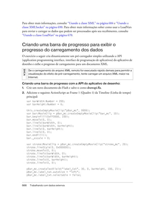 Para obter mais informações, consulte “Usando a classe XML” na página 684 e “Usando a
classe XMLSocket” na página 690. Para obter mais informações sober como usar o LoadVars
para enviar e carregar os dados que podem ser processados após seu recebimento, consulte
“Usando a classe LoadVars” na página 670.


Criando uma barra de progresso para exibir o
progresso do carregamento dos dados
O exercício a seguir cria dinamicamente um pré-carregador simples utilizando a API
(application programming interface, interface de programação de aplicativos) do aplicativo de
desenho e exibe o progresso de carregamento para um documento XML.
 DICA




         Se o carregamento do arquivo XML remoto for executado rápido demais para permitir a
         visualização do efeito de pré-carregamento, tente carregar um arquivo XML maior na
         Internet.

Criando uma barra de progresso com a API do aplicativo de desenho:
1.      Crie um novo documento do Flash e salve-o como drawapi.fla.
2.      Adicione o seguinte ActionScript ao Frame 1 (Quadro 1) da Timeline (Linha de tempo)
        principal:
        var barWidth:Number = 200;
        var barHeight:Number = 6;

        this.createEmptyMovieClip("pBar_mc", 9999);
        var bar:MovieClip = pBar_mc.createEmptyMovieClip("bar_mc", 10);
        bar.beginFill(0xFF0000, 100);
        bar.moveTo(0, 0);
        bar.lineTo(barWidth, 0);
        bar.lineTo(barWidth, barHeight);
        bar.lineTo(0, barHeight);
        bar.lineTo(0, 0);
        bar.endFill();
        bar._xscale = 0;

        var stroke:MovieClip = pBar_mc.createEmptyMovieClip("stroke_mc", 20);
        stroke.lineStyle(0, 0x000000);
        stroke.moveTo(0, 0);
        stroke.lineTo(barWidth, 0);
        stroke.lineTo(barWidth, barHeight);
        stroke.lineTo(0, barHeight);
        stroke.lineTo(0, 0);

        pBar_mc.createTextField("label_txt", 30, 0, barHeight, 100, 21);
        pBar_mc.label_txt.autoSize = "left";
        pBar_mc.label_txt.selectable = false;



666       Trabalhando com dados externos
 