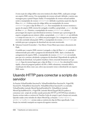 A sexta seção do código define uma nova instância do objeto XML, usada para carregar
     um arquivo XML externo. Um manipulador de eventos onLoad é definido e rastreia uma
     mensagem para o painel Output (Saída). O manipulador de eventos onLoad também
     exclui o manipulador de eventos onEnterFrame (definido na próxima seção) do clipe de
     filme pBar_mc. A última seção do código define um manipulador de eventos
     onEnterFrame para o clipe de filme pBar_mc. Esse manipulador de eventos monitora o
     quanto do arquivo XML externo foi carregado e modifica a propriedade _xscale do clipe
     de filme bar_mc. Priemiro, o manipulador de eventos onEnterFrame calcula a
     porcentagem do arquivo cujo download já terminou. Contanto que a porcentagem do
     arquivo carregada seja um número válido, a propriedade _xscale de bar_mc será definida
     e o campo de texto em pBar_mc exibirá essa porcentagem. Se o carregamento do arquivo
     tiver sido concluído (alcançando 100%), o manipulador de eventos onEnterFrame será
     excluído para que o progresso do download não seja mais monitorado.
3.   Selecione Control (Controlar) > Test Movie (Testar filme) para testar o documento do
     Flash.
     A medida que o arquivo XML externo é carregado, o clipe de filme bar_mc aninhado é
     redimensionado para exibir o progresso de download do XML. Após a conclusão do
     carregamento do arquivo XML, o manipulador de eventos onEnterFrame erá excluído
     para que nã o continue calculando o progresso do download. Dependendo da rapidez da
     conclusão do download, você poderá visualizar a barra crescendo lentamente até que
     bar_mc fique da mesma largura que o clipe de filme stroke_mc. Se o download for muito
     rápido, a barra de progresso poderá ir de 0% a 100% velozmente, tornando difícil a
     visualização do efeito; nesse caso, talvez seja necessário tentar o download de um arquivo
     XML maior.


Usando HTTP para conectar a scripts do
servidor
As funções %{loadVariables function}%, %{loadVariablesNum function}%, %{getURL
function}%, %{loadMovie function}%, %{loadMovieNum function}% e os métodos
%{loadVariables (método MovieClip.loadVariables)}%, %{loadMovie (método
MovieClip.loadMovie)}%, e %{getURL (método MovieClip.getURL)}% podem se
comunicar com scripts de servidor usando protocolos HTTP ou HTTPS.Esses métodos e
funções enviam todas as variáveis da Timeline Linha de tempo) à qual a função está anexada.
Quando usadas como métodos do objeto MovieClip, as funções loadVariables(),
getURL() e loadMovie() enviam todas as variáveis do clipe de filme especificado. Cada
função (ou método) manipula sua resposta da seguinte maneira:



668    Trabalhando com dados externos
 