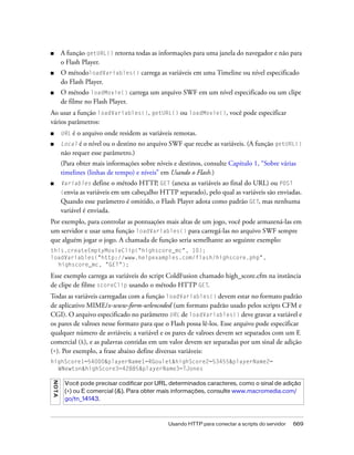 ■        A função getURL() retorna todas as informações para uma janela do navegador e não para
         o Flash Player.
■        O métodoloadVariables() carrega as variáveis em uma Timeline ou nível especificado
         do Flash Player.
■        O método loadMovie() carrega um arquivo SWF em um nível especificado ou um clipe
         de filme no Flash Player.
Ao usar a função loadVariables(), getURL() ou loadMovie(), você pode especificar
vários parâmetros:
■        URL   é o arquivo onde residem as variáveis remotas.
■        Local é o nível ou o destino no arquivo SWF que recebe as variáveis. (A função getURL()
         não requer esse parâmetro.)
         (Para obter mais informações sobre níveis e destinos, consulte Capítulo 1, “Sobre várias
         timelines (linhas de tempo) e níveis” em Usando o Flash.)
■        Variables    define o método HTTP, GET (anexa as variáveis ao final do URL) ou POST
         (envia as variáveis em um cabeçalho HTTP separado), pelo qual as variáveis são enviadas.
         Quando esse parâmetro é omitido, o Flash Player adota como padrão GET, mas nenhuma
         variável é enviada.
Por exemplo, para controlar as pontuações mais altas de um jogo, você pode armazená-las em
um servidor e usar uma função loadVariables() para carregá-las no arquivo SWF sempre
que alguém jogar o jogo. A chamada de função seria semelhante ao seguinte exemplo:
this.createEmptyMovieClip("highscore_mc", 10);
loadVariables("http://www.helpexamples.com/flash/highscore.php",
  highscore_mc, "GET");

Esse exemplo carrega as variáveis do script ColdFusion chamado high_score.cfm na instância
de clipe de filme scoreClip usando o método HTTP GET.
Todas as variáveis carregadas com a função loadVariables() devem estar no formato padrão
de aplicativo MIME/x-www-form-urlencoded (um formato padrão usado pelos scripts CFM e
CGI). O arquivo especificado no parâmetro URL de loadVariables() deve gravar a variável e
os pares de valroes nesse formato para que o Flash possa lê-los. Esse arquivo pode especificar
qualquer número de avriáveis; a variável e os pares de valroes devem ser separados com um E
comercial (&), e as palavras contidas em um valor devem ser separadas por um sinal de adição
(+). Por exemplo, a frase abaixo define diversas variáveis:
highScore1=54000&playerName1=RGoulet&highScore2=53455&playerName2=
  WNewton&highScore3=42885&playerName3=TJones
NO T A




          Você pode precisar codificar por URL determinados caracteres, como o sinal de adição
          (+) ou E comercial (&). Para obter mais informações, consulte www.macromedia.com/
          go/tn_14143.



                                                  Usando HTTP para conectar a scripts do servidor   669
 