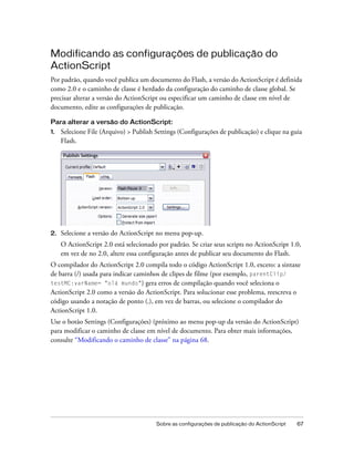 Modificando as configurações de publicação do
ActionScript
Por padrão, quando você publica um documento do Flash, a versão do ActionScript é definida
como 2.0 e o caminho de classe é herdado da configuração do caminho de classe global. Se
precisar alterar a versão do ActionScript ou especificar um caminho de classe em nível de
documento, edite as configurações de publicação.

Para alterar a versão do ActionScript:
1.   Selecione File (Arquivo) > Publish Settings (Configurações de publicação) e clique na guia
     Flash.




2.   Selecione a versão do ActionScript no menu pop-up.
     O ActionScript 2.0 está selecionado por padrão. Se criar seus scripts no ActionScript 1.0,
     em vez de no 2.0, altere essa configuração antes de publicar seu documento do Flash.
O compilador do ActionScript 2.0 compila todo o código ActionScript 1.0, exceto: a sintaxe
de barra (/) usada para indicar caminhos de clipes de filme (por exemplo, parentClip/
testMC:varName= "olá mundo") gera erros de compilação quando você seleciona o
ActionScript 2.0 como a versão do ActionScript. Para solucionar esse problema, reescreva o
código usando a notação de ponto (.), em vez de barras, ou selecione o compilador do
ActionScript 1.0.
Use o botão Settings (Configurações) (próximo ao menu pop-up da versão do ActionScript)
para modificar o caminho de classe em nível de documento. Para obter mais informações,
consulte “Modificando o caminho de classe” na página 68.




                                        Sobre as configurações de publicação do ActionScript   67
 