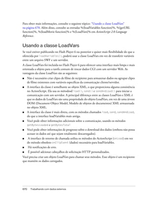 Para obter mais informações, consulte o seguinte tópico: “Usando a classe LoadVars”
na página 670. Além disso, consulte as entradas %{loadVariables function}%, %{getURL
function}%, %{loadMovie function}% e %{LoadVars}% em ActionScript 2.0 Language
Reference.


Usando a classe LoadVars
Se você estiver publicando no Flash Player 6 ou posterior e quiser mais flexibilidade do que a
oferecida por loadVariables(), poderá usar a classe LoadVars em vez de transferir variáveis
entre um arquivo SWF e um servidor.
A classe LoadVars foi incluída no Flash Player 6 para oferecer uma interface mais limpa e mais
orientada a objeto para a tarefa comum de trocar dados CGI com um servidor Web. As
vantagens da classe LoadVars são as seguintes:
■     Não é necessário criar clipes de filme de recipiente para armazenar dados ou agrupar clipes
      de filme existentes com variáveis específicas da comunicação cliente/servidor.
■     A interface da classe é semelhante ao objeto XML, o que proporciona alguma consistência
      no ActionScript. Ela usa os métodosd load(), send() e sendAndLoad() para iniciar a
      comunicação com um servidor. A principal diferença entre as classes LoadVars e XML é
      que os dados de LoadVars são uma propriedade do objeto LoadVars, em vez de uma árvore
      DOM (Document Object Model, Modelo de objetos de documentos) XML armazenada
      no objeto XML.
■     A interface da classe é mais direta, com os métodos chamados load, send, sendAndLoad,
      do que a interface loadVariables mais antiga.
■     Você pode obter informações adicionais sobre a comunicação, usando os métodos
      getBytesLoaded e getBytesTotal
■     Você pode obter informações de progresso sobre o download dos dados (embora não possa
      acesasr os dados até que sejam totalmente descarregados).
■     A interface de retorno de chamada utiliza os métodos do ActionScript (onLoad) em vez
      do método obsoleto onClipEvent (dados) necessário para loadVariables.
■     Há notificações de erro.
■     É possível adcionar cabeçalhos de solicitação HTTP personalizados.
Você precisa criar um objeto LoadVars para chamar seus métodos. Esse objeto é um recipiente
que mantém os dados carregados.




670     Trabalhando com dados externos
 
