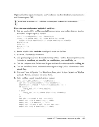 O procedimento a seguir mostra como usar ColdFusion e a classe LoadVars para enviar um e-
mail de um arquivo SWF.
 NO T A




           Você deve ter instalado o ColdFusion no navegador da Web para este exemplo.



Para carregar dados com o objeto LoadVars:
1.        Crie um arquivo CFM no Macromedia Dreamweaver ou no seu editor de texto favorito.
          Adicione o código a seguir ao arquivo:
          <cfif StructKeyExists(Form, "emailTo")>
          <cfmail to="#Form.emailTo#" from="#Form.emailFrom#"
            subject="#Form.emailSubject#">#Form.emailBody#</cfmail>
          &result=true
          <cfelse>
          &result=false
          </cfif>

2.        Salve o arquivo como email.cfm e carregue-o no seu site da Web.
3.        No Flash, crie um novo documento.
4.        Crie quatro campos de texto de entrada no Stage (Palco) e atribua-lhes os seguintes nomes
          de instância: emailFrom_txt, emailTo_txt, emailSubject_txt e emailBody_txt.
5.        Crie um campo de texto dinâmico no Stage e atribua a ele o nome de instância debug_txt.
6.        Crie um símbolo de botão, arraste uma istância para o Stage (Palco) e denomine-a como
          submit_btn.
7.        Selecione Frame 1 (Quadro 1) na Timeline e abra o painel Actions (Ações), em Window
          (Janela) > Actions, caso ainda não esteja aberto.
8.        Insira o código a seguir no painel Actions (Ações):
          this.submit_btn.onRelease = function() {
            var emailResponse:LoadVars = new LoadVars();
            emailResponse.onLoad = function(success:Boolean) {
            if (sucesso) {
                 debug_txt.text = this.result;
            } else {
                 debug_txt.text = "error downloading content";
            }
            };
            var email:LoadVars = new LoadVars();
            email.emailFrom = emailFrom_txt.text;
            email.emailTo = emailTo_txt.text;
            email.emailSubject = emailSubject_txt.text;
            email.emailBody = emailBody_txt.text;




                                                  Usando HTTP para conectar a scripts do servidor   671
 