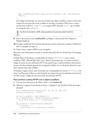 email.sendAndLoad("http://www.yoursite.com/email.cfm", emailResponse,
               "POST");
      };

      Este código ActionScript cria uma nova instância do objeto LoadVars, copia os valores dos
      campos de texto para ela e envia os dados ao servidor. O arquivo CFM envia o e-mail e
      retorna uma variável (true ou false) ao arquivo SWF chamada result, que é exibida
      no campo de texto debug_txt.
      NO T A




                 Lembre-se de atlerar o URL www.yoursite.com para seu próprio domínio.



9.    Salve o documento como sendEmail.fla e publique-o selecionando File (Arquivo) >
      Publish (Publicar).
10. Carregue sendEmail.swf no mesmo diretóri que contém email.cfm (o arquivo ColdFusion
      salvo e carregado na etapa 2).
11.   Exiba e teste o arquivo SWF em um navegador.
Para obter mais informações, consulte a entrada %{LoadVars}% em ActionScript 2.0 Language
Reference.
O Flash Player 8 introduziu o manipulador de eventos onHTTPStatus para as classes
LoadVars, XML e MovieClipLoader, com o objetivo de permitir que os usuários acessem o
código de status de uma solicitação HTTP. Isso permite que os desenvolvedores determinem
por que uma determinada operação de carregamento falhou, em vez de apenas detectarem que
uma operação desse tipo já falhou.
O exemplo a seguir mostra como você pode usar o manipulador de eventos onHTTPStatus da
classe LoadVars para verificar se o download de um arquivo de texto foi realizado com êxito do
servidor e qual o código de status retornado da solicitação HTTP.

Para verificar o status HTTP com o objeto LoadVars:
1.    Crie um novo documento do Flash e salve-o como loadvars.fla.
2.    Adicione o seguinte ActionScript ao Frame 1 (Quadro 1) da Timeline (Linha de tempo)
      principal:
      this.createTextField("params_txt", 10, 10, 10, 100, 21);
      params_txt.autoSize = "left";

      var my_lv:LoadVars = new LoadVars();
      my_lv.onHTTPStatus = function(httpStatus:Number) {
         trace("HTTP status is: " + httpStatus);
      };
      my_lv.onLoad = function(success:Boolean) {
         if (success) {
           trace("text file successfully loaded");



672            Trabalhando com dados externos
 