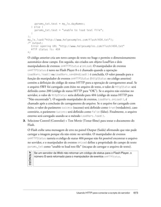 params_txt.text = my_lv.dayNames;
                    } else {
                      params_txt.text = "unable to load text file";
                    }
     };
     my_lv.load("http://www.helpexamples.com/flash/404.txt");
     /* output:
        Error opening URL "http://www.helpexamples.com/flash/404.txt"
        HTTP status is: 404
     */

     O código anterior cria um novo campo de texto no Stage e permite o dimensionamento
     automático desse campo. Em seguida, são criados um objeto LoadVars e dois
     manipuladores de eventos: onHTTPStatus e onLoad. O manipulador de eventos
     onHTTPStatus é novo no Flash Player 8 e é chamado quando a operação
     LoadVars.load() ou LoadVars.sendAndLoad() é concluída. O valor passado para a
     função do manipulador de eventos onHTTPStatus (httpStatus no código anterios)
     contém a definição do código de status HTTP para a operação de carregamento atual. Se
     o arquivo SWF foi carregado com êxito no arquivo de texto, o valor de httpStatus será
     definido como 200 (código de status HTTP para “OK”). Se o arquivo não existisse no
     servidor, o valor de httpStatus seria definido para 404 (código de status HTTP para
     “Não encontrado”). O segundo manipulador de eventos, LoadVars.onLoad(), é
     chamado após a conclusão do carregamento do arquivo. Se o arquivo for carregado com
     êxito, o valor do parâmetro success (sucesso) será definido como true (verdadeiro), caso
     contrário, o parâmetro success será definido como false (falso). Finalmente, o arquivo
     externo será carregado usando-se o método LoadVars.load().
3.   Selecione Control (Controlar) > Test Movie (Testar filme) para testar o documento do
     Flash.
     O Flash exibe uma mensagem de erro no painel Output (Saída) afirmando que não pode
     carregar a imagem porque ela não existe no servidor. O manipulador de eventos
     onHTTPStatus rastreia o código de status 404 porque não foi possível encontrar o arquivo
     no servidor, e o manipulador de eventos onLoad define a propriedade do campo de texto
     params_txt como “unable to load text file” (incapaz de carregar o arquivo de texto).
     A T E NÇ Ã O




                     Se um servidor da Web não retornar um código de status para o Flash Player, o
                     número 0 será retornado para o manipulador de eventos onHTTPStatus.




                                                      Usando HTTP para conectar a scripts do servidor   673
 
