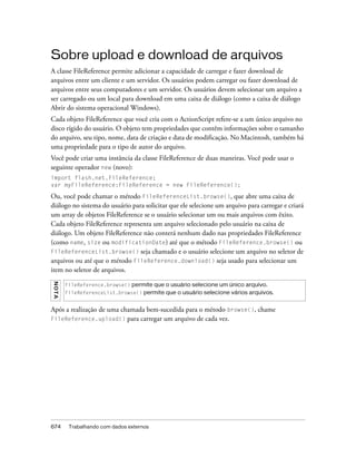 Sobre upload e download de arquivos
A classe FileReference permite adicionar a capacidade de carregar e fazer download de
arquivos entre um cliente e um servidor. Os usuários podem carregar ou fazer download de
arquivos entre seus computadores e um servidor. Os usuários devem selecionar um arquivo a
ser carregado ou um local para download em uma caixa de diálogo (como a caixa de diálogo
Abrir do sistema operacional Windows).
Cada objeto FileReference que você cria com o ActionScript refere-se a um único arquivo no
disco rígido do usuário. O objeto tem propriedades que contêm informações sobre o tamanho
do arquivo, seu tipo, nome, data de criação e data de modificação. No Macintosh, também há
uma propriedade para o tipo de autor do arquivo.
Você pode criar uma instância da classe FileReference de duas maneiras. Você pode usar o
seguinte operador new (novo):
import flash.net.FileReference;
var myFileReference:FileReference = new FileReference();

Ou, você pode chamar o método FileReferenceList.browse(), que abre uma caixa de
diálogo no sistema do usuário para solicitar que ele selecione um arquivo para carregar e criará
um array de objetos FileReference se o usuário selecionar um ou mais arquivos com êxito.
Cada objeto FileReference representa um arquivo selecionado pelo usuário na caixa de
diálogo. Um objeto FileReference não conterá nenhum dado nas propriedades FileReference
(como name, size ou modificationDate) até que o método FileReference.browse() ou
FileReferenceList.browse() seja chamado e o usuário selecione um arquivo no seletor de
arquivos ou até que o método FileReference.download() seja usado para selecionar um
item no seletor de arquivos.
N OT A




         FileReference.browse() permite que o usuário selecione um único arquivo.
         FileReferenceList.browse() permite que o usuário selecione vários arquivos.


Após a realização de uma chamada bem-sucedida para o método browse(), chame
FileReference.upload()     para carregar um arquivo de cada vez.




674       Trabalhando com dados externos
 