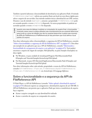 Também é possível adicionar a funcionalidade de download ao seu aplicativo Flash. O método
FileReference.download() solicita aos usuários finais um local em seus discos rígidos para
salvar o arquivo de um servidor. Esse método também inicia o download de um URL remoto.
Durante o uso do método download(), somente a propriedade FileReference.name pode
ser acessada quando o evento onSelect é disparado. As outras propriedades só poderão ser
acessadas quando o evento onComplete for disparado.
NO TA




         quando uma caixa de diálogo é exibida no computador do usuário final, o local padrão
         mostrado nessa caixa é a pasta utilizada mais recentemente (se por possível determinar
         esse local) ou a área de trabalho (se não for possível determinar a pasta mais recente).
         As APIs de FileReference e FileReferenceList não permitem que você defina o local
         padrão do arquivo

Para obter informações sobre a funcionalidade e a segurança da API de FileReference, consulte
“Sobre a funcionalidade e a segurança da API de FileReference API” na página 675. Para obter
um exemplo de um aplicativo que usa a API de FileReference, consulte “Adicionando a
funcionalidade de carregamento de arquivo a um aplicativo” na página 676. Você poderá
encontrar o arquivo de origem de exemplo, FileUpload.fla, na pasta Samples (Exemplos) no
disco rígido.
■       No Windows, vá para unidade de inicializaçãoProgram FilesMacromediaFlash
        8Samples and TutorialsSamplesActionScriptFileUpload.
■       No Macintosh, vá para HD Macintosh/Applications/Macromedia Flash 8/Samples and
        Tutorials/Samples/ActionScript/FileUpload.
Para obter informações sobre cada método, propriedade e evento da API de FileReference,
consulte %{FileReference (flash.net.FileReference)}% e %{FileReferenceList
(flash.net.FileReferenceList)}% em ActionScript 2.0 Language Reference.



Sobre a funcionalidade e a segurança da API de
FileReference API
O Flash Player e a API de FileReference (consulte “Sobre upload e download de arquivos”
na página 674) oferecem suporte ao carregamento e download de arquivos de até 100 MB. A
API de FileReference não permite que o aplicativo Flash que inicia a transferência de arquivo
faça o seguinte:
■       Acesse o arquivo carregado ou cujo download foi realizado
■       Acesse o caminho do arquivo no computador do usuário




                                                         Sobre upload e download de arquivos   675
 
