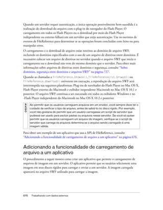 Quando um servidor requer autenticação, a única operação possivelmente bem-sucedida é a
realização do download do arquivo com o plug-in do navegador do Flash Player. O
carregamento em todos os Flash Players ou o download por meio do Flash Player
independente ou externo falhará em um servidor que exija autenticação. Use os ouvintes de
eventos de FileReference para determinar se as operações foram concluídas com êxito ou para
manipular erros.
O carregamento e o download de arquivo estão restritos ao domínio de arquivo SWF,
incluindo os domínios especificados com o uso de um arquivo de diretivas entre domínios. É
necessário colocar um arquivo de diretivas no servidor quando o arquivo SWF que inicia o
carregamento ou o download não vem do mesmo domínio que o servidor. Para obter mais
informações sobre arquivos de diretivas entre domínios e segurança, consulte “Sobre
domínios, segurança entre domínios e arquivos SWF” na página 727.
Quando as chamadas a FileReference.browse(), FileReferenceList.browse() ou
FileReference.download() estiverem em execução, a reprodução do arquivo SWF será
interrompida nas seguintes plataformas: Plug-ins de navehador do Flash Player no Mac OS X,
Flash Player externo do Macintosh e exibidor inependente Macintosh no Mac OS X 10.1 e
posterior. O arquivo SWF continua a ser executado em todos os exibidores Windows e no
-Flash Player independente do Macintosh no Mac OS X 10.2 e posterior.
A VI S O




           Ao permitir que os usuários carreguem arquivos em um ervidor, você sempre deve ter o
           cuidado de verificar o tipo de arquivo, antes de salvá-lo no disco rígido. Por exemplo,
           você não gostaria de permitir que um usuário carregasse um script de servidor que
           pudesse ser usado para excluir pastas ou arquivos nesse servidor. Se você só quiser
           permitir que os usuários carreguem um arquivo de imagem, verifique se o script de
           servidor que carrega os arquivos determina se o arquivo sendo carregado é uma
           imagem válida.

Para obter um exemplo de um aplicativo que usa a API de FileReference, consulte
“Adicionando a funcionalidade de carregamento de arquivo a um aplicativo” na página 676.


Adicionando a funcionalidade de carregamento de
arquivo a um aplicativo
O procedimento a seguir mostra como criar um aplicativo que permite o carregamento de
arquivos de imagem em um servidor. O aplicativo permite que os usuários selecionem uma
imagem em seus discos rígidos para carregar e enviar a um servidor. A imagem carregada
aparecerá no arquivo SWF utilizado para carregar a imagem.




676         Trabalhando com dados externos
 