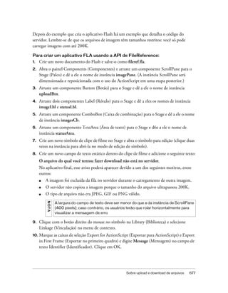 Depois do exemplo que cria o aplicativo Flash há um exemplo que detalha o código do
servidor. Lembre-se de que os arquivos de imagem têm tamanhos restritos: você só pode
carregar imagens com até 200K.

Para criar um aplicativo FLA usando a API de FileReference:
1.   Crie um novo documento do Flash e salve-o como fileref.fla.
2.   Abra o painel Components (Componentes) e arraste um componente ScrollPane para o
     Stage (Palco) e dê a ele o nome de instância imagePane. (A instância ScrollPane será
     dimensionada e reposicionada com o uso do ActionScript em uma etapa posterior.)
3.   Arraste um componente Button (Botão) para o Stage e dê a ele o nome de instância
     uploadBtn.
4.   Arraste dois componentes Label (Rótulo) para o Stage e dê a eles os nomes de instância
     imageLbl e statusLbl.
5.   Arraste um componente ComboBox (Caixa de combinação) para o Stage e dê a ele o nome
     de instância imagesCb.
6.   Arraste um componente TextArea (Área de texto) para o Stage e d6e a ele o nome de
     instância statusArea.
7.   Crie um novo símbolo de clipe de filme no Stage e abra o símbolo para edição (clique duas
     vezes na instância para abri-la no modo de edição de símbolo).
8.   Crie um novo campo de texto estático dentro do clipe de filme e adicione o seguinte texto:
     O arquivo do qual você tentou fazer download não está no servidor.
     No aplicativo final, esse aviso poderá aparecer devido a um dos seguintes motivos, entre
     outros:
     ■   A imagem foi excluída da fila no servidor durante o carregamento de outra imagem.
     ■   O servidor não copiou a imagem porque o tamanho do arquivo ultrapassou 200K.
     ■   O tipo de arquivo não era JPEG, GIF ou PNG válido.
         N OT A




                  A largura do campo de texto deve ser menor do que a da instância de ScrollPane
                  (400 pixels); caso contrário, os usuários terão que rolar horizontalmente para
                  visualizar a mensagem de erro

9.   Clique com o botão direito do mouse no símbolo na Library (Biblioteca) e selecione
     Linkage (Vinculação) no menu de contexto.
10. Marque as caixas de seleção Export for ActionScript (Exportar para ActionScript) e Export
     in First Frame (Exportar no primeiro quadro) e digite Message (Mensagem) no campo de
     texto Identifier (Identificador). Clique em OK.




                                                          Sobre upload e download de arquivos   677
 