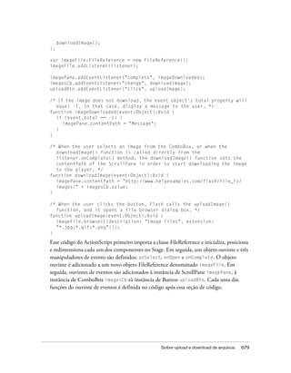 downloadImage();
};

var imageFile:FileReference = new FileReference();
imageFile.addListener(listener);

imagePane.addEventListener("complete", imageDownloaded);
imagesCb.addEventListener("change", downloadImage);
uploadBtn.addEventListener("click", uploadImage);

/* If the image does not download, the event object's total property will
  equal -1. In that case, display a message to the user. */
function imageDownloaded(event:Object):Void {
  if (event.total == -1) {
     imagePane.contentPath = "Message";
  }
}

/* When the user selects an image from the ComboBox, or when the
  downloadImage() function is called directly from the
  listener.onComplete() method, the downloadImage() function sets the
  contentPath of the ScrollPane in order to start downloading the image
  to the player. */
function downloadImage(event:Object):Void {
  imagePane.contentPath = "http://www.helpexamples.com/flash/file_io/
  images/" + imagesCb.value;
}

/* When the user clicks the button, Flash calls the uploadImage()
  function, and it opens a file browser dialog box. */
function uploadImage(event:Object):Void {
  imageFile.browse([{description: "Image Files", extension:
  "*.jpg;*.gif;*.png"}]);
}

Esse código do ActionScript primeiro importa a classe FileReference e inicializa, posiciona
e redimensiona cada um dos componentes no Stage. Em seguida, um objeto ouvinte e três
manipuladores de evento são definidos: onSelect, onOpen e onComplete. O objeto
ouvinte é adicionado a um novo objeto FileReference denominado imageFile. Em
seguida, ouvintes de eventos são adicionados à instância de ScrollPane imagePane, à
instância de ComboBox imagesCb eà instância de Button uploadBtn. Cada uma das
funções do ouvinte de eventos é definida no código após essa seção de código.




                                                   Sobre upload e download de arquivos   679
 
