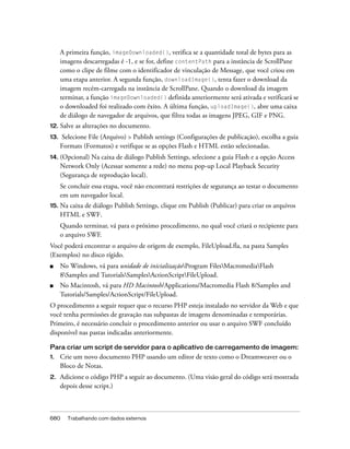 A primeira função, imageDownloaded(), verifica se a quantidade total de bytes para as
      imagens descarregadas é -1, e se for, define contentPath para a instância de ScrollPane
      como o clipe de filme com o identificador de vinculação de Message, que você criou em
      uma etapa anterior. A segunda função, downloadImage(), tenta fazer o download da
      imagem recém-carregada na instância de ScrollPane. Quando o download da imagem
      terminar, a função imageDownloaded() definida anteriormente será ativada e verificará se
      o downloaded foi realizado com êxito. A última função, uploadImage(), abre uma caixa
      de diálogo de navegador de arquivos, que filtra todas as imagens JPEG, GIF e PNG.
12. Salve   as alterações no documento.
13.   Selecione File (Arquivo) > Publish settings (Configurações de publicação), escolha a guia
      Formats (Formatos) e verifique se as opções Flash e HTML estão selecionadas.
14. (Opcional)   Na caixa de diálogo Publish Settings, selecione a guia Flash e a opção Access
      Network Only (Acessar somente a rede) no menu pop-up Local Playback Security
      (Segurança de reprodução local).
      Se concluir essa etapa, você não encontrará restrições de segurança ao testar o documento
      em um navegador local.
15.   Na caixa de diálogo Publish Settings, clique em Publish (Publicar) para criar os arquivos
      HTML e SWF.
      Quando terminar, vá para o próximo procedimento, no qual você criará o recipiente para
      o arquivo SWF.
Você poderá encontrar o arquivo de origem de exemplo, FileUpload.fla, na pasta Samples
(Exemplos) no disco rígido.
■     No Windows, vá para unidade de inicializaçãoProgram FilesMacromediaFlash
      8Samples and TutorialsSamplesActionScriptFileUpload.
■     No Macintosh, vá para HD Macintosh/Applications/Macromedia Flash 8/Samples and
      Tutorials/Samples/ActionScript/FileUpload.
O procedimento a seguir requer que o recurso PHP esteja instalado no servidor da Web e que
você tenha permissões de gravação nas subpastas de imagens denominadas e temporárias.
Primeiro, é necessário concluir o procedimento anterior ou usar o arquivo SWF concluído
disponível nas pastas indicadas anteriormente.

Para criar um script de servidor para o aplicativo de carregamento de imagem:
1.    Crie um novo documento PHP usando um editor de texto como o Dreamweaver ou o
      Bloco de Notas.
2.    Adicione o código PHP a seguir ao documento. (Uma visão geral do código será mostrada
      depois desse script.)



680     Trabalhando com dados externos
 