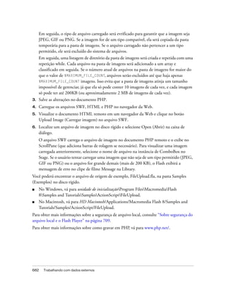 Em seguida, o tipo de arquivo carregado será evrificado para garantir que a imagem seja
     JPEG, GIF ou PNG. Se a imagem for de um tipo compatível, ela será copiada da pasta
     temporária para a pasta de imagens. Se o arquivo carragado não pertencer a um tipo
     permitido, ele será excluído do sistema de arquivos.
     Em seguida, uma listagem de diretório da pasta de imagens será criada e repetida com uma
     repetição while. Cada arquivo na pasta de imagens será adicionado a um array e
     classificado em seguida. Se o número atual de arquivos na pasta de imagens for maior do
     que o valor de $MAXIMUM_FILE_COUNT, arquivos serão excluídos até que haja apenas
     $MAXIMUM_FILE_COUNT imagens. Isso evita que a pasta de imagens atinja um tamanho
     impossível de gerenciar, já que ela só pode conter 10 imagens de cada vez, e cada imagem
     só pode ter até 200KB (ou aproximadamente 2 MB de imagens de cada vez).
3.   Salve as alterações no documento PHP.
4.   Carregue os arquivos SWF, HTML e PHP no navegador da Web.
5.   Visualize o documento HTML remoto em um navegador da Web e clique no botão
     Upload Image (Carregar imagem) no arquivo SWF.
6.   Localize um arquivo de imagem no disco rígido e selecione Open (Abrir) na caixa de
     diálogo.
     O arquivo SWF carrega o arquivo de imagem no documento PHP remoto e o exibe no
     ScrollPane (que adiciona barras de rolagem se necessário). Para visualizar uma imagem
     carregada anteriormente, selecione o nome de arquivo na instância de ComboBox no
     Stage. Se o usuário tentar carregar uma imagem que não seja de um tipo permitido (JPEG,
     GIF ou PNG) ou o arquivo for grande demais (mais de 200 KB), o Flash exibirá a
     mensagem de erro no clipe de filme Message na Library.
Você poderá encontrar o arquivo de origem de exemplo, FileUpload.fla, na pasta Samples
(Exemplos) no disco rígido.
■    No Windows, vá para unidade de inicializaçãoProgram FilesMacromediaFlash
     8Samples and TutorialsSamplesActionScriptFileUpload.
■    No Macintosh, vá para HD Macintosh/Applications/Macromedia Flash 8/Samples and
     Tutorials/Samples/ActionScript/FileUpload.
Para obter mais informações sobre a segurança de arquivo local, consulte “Sobre segurança do
arquivo local e o Flash Player” na página 709.
Para obter mais informações sobre como gravar em PHP, vá para www.php.net/.




682    Trabalhando com dados externos
 