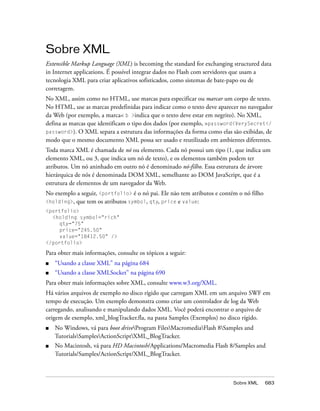Sobre XML
Extensible Markup Language (XML) is becoming the standard for exchanging structured data
in Internet applications. É possível integrar dados no Flash com servidores que usam a
tecnologia XML para criar aplicativos sofisticados, como sistemas de bate-papo ou de
corretagem.
No XML, assim como no HTML, use marcas para especificar ou marcar um corpo de texto.
No HTML, use as marcas predefinidas para indicar como o texto deve aparecer no navegador
da Web (por exemplo, a marca< b >indica que o texto deve estar em negrito). No XML,
defina as marcas que identificam o tipo dos dados (por exemplo, >password<VerySecret</
password>). O XML separa a estrutura das informações da forma como elas são exibidas, de
modo que o mesmo documento XML possa ser usado e reutilizado em ambientes diferentes.
Toda marca XML é chamada de nó ou elemento. Cada nó possui um tipo (1, que indica um
elemento XML, ou 3, que indica um nó de texto), e os elementos também podem ter
atributos. Um nó aninhado em outro nó é denominado nó-filho. Essa estrutura de árvore
hierárquica de nós é denominada DOM XML, semelhante ao DOM JavaScript, que é a
estrutura de elementos de um navegador da Web.
No exemplo a seguir, <portfolio> é o nó pai. Ele não tem atributos e contém o nó filho
<holding>, que tem os atributos symbol, qty, price e value:
<portfolio>
  <holding symbol="rich"
     qty="75"
     price="245.50"
     value="18412.50" />
</portfolio>

Para obter mais informações, consulte os tópicos a seguir:
■   “Usando a classe XML” na página 684
■   “Usando a classe XMLSocket” na página 690
Para obter mais informações sobre XML, consulte www.w3.org/XML.
Há vários arquivos de exemplo no disco rígido que carregam XML em um arquivo SWF em
tempo de execução. Um exemplo demonstra como criar um controlador de log da Web
carregando, analisando e manipulando dados XML. Você poderá encontrar o arquivo de
origem de exemplo, xml_blogTracker.fla, na pasta Samples (Exemplos) no disco rígido.
■   No Windows, vá para boot driveProgram FilesMacromediaFlash 8Samples and
    TutorialsSamplesActionScriptXML_BlogTracker.
■   No Macintosh, vá para HD Macintosh/Applications/Macromedia Flash 8/Samples and
    Tutorials/Samples/ActionScript/XML_BlogTracker.



                                                                          Sobre XML      683
 