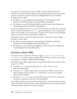 Um segundo exemplo demonstra como usar XML e arrays aninhados paa selecionar
seqüências de caracteres de idiomas diferentes para preencher campos de texto. Você poderá
encontrar o arquivo de origem de exemplo, xml_languagePicker.fla, na pasta Samples
(Exemplos) no disco rígido.
■   No Windows, vá para unidade de inicializaçãoProgram FilesMacromediaFlash
    8Samples and TutorialsSamplesActionScriptXML_LanguagePicker.
■   No Macintosh, vá para HD Macintosh/Applications/Macromedia Flash 8/Samples and
    Tutorials/Samples/ActionScript/XML_LanguagePicker.
Um terceiro exemplo demonstra como criar um menu dinâmico com dados XML. O exemplo
chama o construtor ActionScript XmlMenu() e passa dois parâmetros a ele: o caminho para o
arquivo de menu XML e uma referência para a Timeline atual. O restante da funcionalidade
reside em um arquivo de classe personalizado, XmlMenu.as.
Você poderá encontrar o arquivo de origem de exemplo, xmlmenu.fla, na pasta Samples
(Exemplos) no disco rígido.
■   No Windows, vá para unidade de inicializaçãoProgram FilesMacromediaFlash
    8Samples and TutorialsSamplesActionScriptXML_Menu.
■   No Macintosh, vá para HD Macintosh/Applications/Macromedia Flash 8/Samples and
    Tutorials/Samples/ActionScript/XML_Menu.


Usando a classe XML
Os métodos da classe ActionScript XML (por exemplo, appendChild(), removeNode() e
insertBefore()) permitem estruturar os dados XML no Flash para enviá-los a um servidor e
para manipular e interpretar os dados XML descarregados.
Os métodos da classe XML a seguir enviam e carregam dados XML em um servidor usando o
método POST HTTP:
■   O método load() faz o download do XML de um URL e coloca-o em um
    objeto ActionScript XML.
■   O método send()codifica o objeto XML em um documento XML e o envia para um
    URL especificado usando o método POST. Se especificado, uma janela de navegador
    exibirá os dados retornados.
■   O método sendAndLoad() passa um objeto XML para um URL. Todas as informações
    retornadas são colocadas em um objeto ActionScript XML.
Por exemplo, é possível criar um sistema de corretagem para a venda de títulos que armazene
todas as informações (nomes de usuários, senhas, identificações de sessões, títulos em carteira
e informações sobre transações) em um banco de dados.



684   Trabalhando com dados externos
 